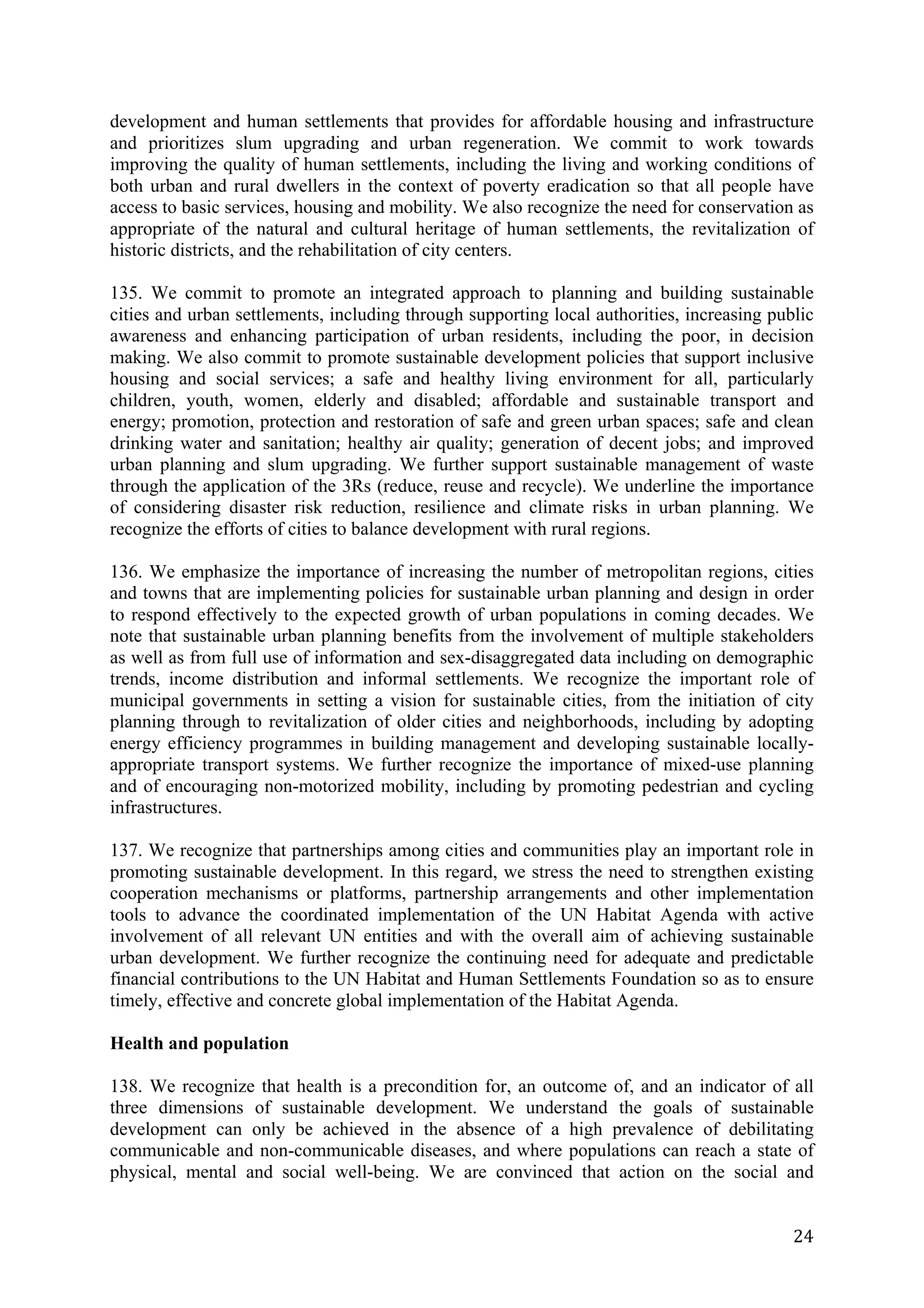 development and human settlements that provides for affordable housing and infrastructure
and prioritizes slum upgrading and urban regeneration. We commit to work towards
improving the quality of human settlements, including the living and working conditions of
both urban and rural dwellers in the context of poverty eradication so that all people have
access to basic services, housing and mobility. We also recognize the need for conservation as
appropriate of the natural and cultural heritage of human settlements, the revitalization of
historic districts, and the rehabilitation of city centers.

135. We commit to promote an integrated approach to planning and building sustainable
cities and urban settlements, including through supporting local authorities, increasing public
awareness and enhancing participation of urban residents, including the poor, in decision
making. We also commit to promote sustainable development policies that support inclusive
housing and social services; a safe and healthy living environment for all, particularly
children, youth, women, elderly and disabled; affordable and sustainable transport and
energy; promotion, protection and restoration of safe and green urban spaces; safe and clean
drinking water and sanitation; healthy air quality; generation of decent jobs; and improved
urban planning and slum upgrading. We further support sustainable management of waste
through the application of the 3Rs (reduce, reuse and recycle). We underline the importance
of considering disaster risk reduction, resilience and climate risks in urban planning. We
recognize the efforts of cities to balance development with rural regions.

136. We emphasize the importance of increasing the number of metropolitan regions, cities
and towns that are implementing policies for sustainable urban planning and design in order
to respond effectively to the expected growth of urban populations in coming decades. We
note that sustainable urban planning benefits from the involvement of multiple stakeholders
as well as from full use of information and sex-disaggregated data including on demographic
trends, income distribution and informal settlements. We recognize the important role of
municipal governments in setting a vision for sustainable cities, from the initiation of city
planning through to revitalization of older cities and neighborhoods, including by adopting
energy efficiency programmes in building management and developing sustainable locally-
appropriate transport systems. We further recognize the importance of mixed-use planning
and of encouraging non-motorized mobility, including by promoting pedestrian and cycling
infrastructures.

137. We recognize that partnerships among cities and communities play an important role in
promoting sustainable development. In this regard, we stress the need to strengthen existing
cooperation mechanisms or platforms, partnership arrangements and other implementation
tools to advance the coordinated implementation of the UN Habitat Agenda with active
involvement of all relevant UN entities and with the overall aim of achieving sustainable
urban development. We further recognize the continuing need for adequate and predictable
financial contributions to the UN Habitat and Human Settlements Foundation so as to ensure
timely, effective and concrete global implementation of the Habitat Agenda.

Health and population

138. We recognize that health is a precondition for, an outcome of, and an indicator of all
three dimensions of sustainable development. We understand the goals of sustainable
development can only be achieved in the absence of a high prevalence of debilitating
communicable and non-communicable diseases, and where populations can reach a state of
physical, mental and social well-being. We are convinced that action on the social and


	
                                                                                          24	
  
 