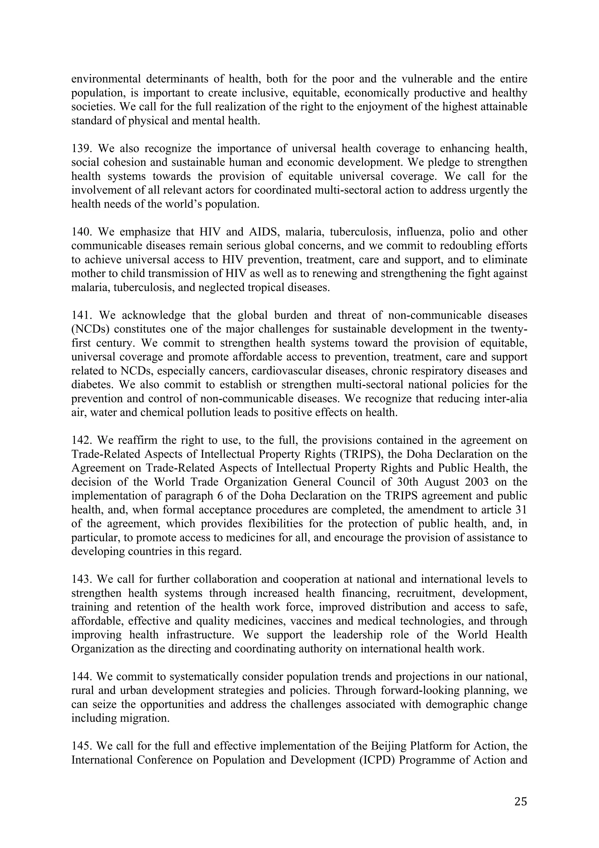 environmental determinants of health, both for the poor and the vulnerable and the entire
population, is important to create inclusive, equitable, economically productive and healthy
societies. We call for the full realization of the right to the enjoyment of the highest attainable
standard of physical and mental health.

139. We also recognize the importance of universal health coverage to enhancing health,
social cohesion and sustainable human and economic development. We pledge to strengthen
health systems towards the provision of equitable universal coverage. We call for the
involvement of all relevant actors for coordinated multi-sectoral action to address urgently the
health needs of the world’s population.

140. We emphasize that HIV and AIDS, malaria, tuberculosis, influenza, polio and other
communicable diseases remain serious global concerns, and we commit to redoubling efforts
to achieve universal access to HIV prevention, treatment, care and support, and to eliminate
mother to child transmission of HIV as well as to renewing and strengthening the fight against
malaria, tuberculosis, and neglected tropical diseases.

141. We acknowledge that the global burden and threat of non-communicable diseases
(NCDs) constitutes one of the major challenges for sustainable development in the twenty-
first century. We commit to strengthen health systems toward the provision of equitable,
universal coverage and promote affordable access to prevention, treatment, care and support
related to NCDs, especially cancers, cardiovascular diseases, chronic respiratory diseases and
diabetes. We also commit to establish or strengthen multi-sectoral national policies for the
prevention and control of non-communicable diseases. We recognize that reducing inter-alia
air, water and chemical pollution leads to positive effects on health.

142. We reaffirm the right to use, to the full, the provisions contained in the agreement on
Trade-Related Aspects of Intellectual Property Rights (TRIPS), the Doha Declaration on the
Agreement on Trade-Related Aspects of Intellectual Property Rights and Public Health, the
decision of the World Trade Organization General Council of 30th August 2003 on the
implementation of paragraph 6 of the Doha Declaration on the TRIPS agreement and public
health, and, when formal acceptance procedures are completed, the amendment to article 31
of the agreement, which provides flexibilities for the protection of public health, and, in
particular, to promote access to medicines for all, and encourage the provision of assistance to
developing countries in this regard.

143. We call for further collaboration and cooperation at national and international levels to
strengthen health systems through increased health financing, recruitment, development,
training and retention of the health work force, improved distribution and access to safe,
affordable, effective and quality medicines, vaccines and medical technologies, and through
improving health infrastructure. We support the leadership role of the World Health
Organization as the directing and coordinating authority on international health work.

144. We commit to systematically consider population trends and projections in our national,
rural and urban development strategies and policies. Through forward-looking planning, we
can seize the opportunities and address the challenges associated with demographic change
including migration.

145. We call for the full and effective implementation of the Beijing Platform for Action, the
International Conference on Population and Development (ICPD) Programme of Action and


	
                                                                                              25	
  
 