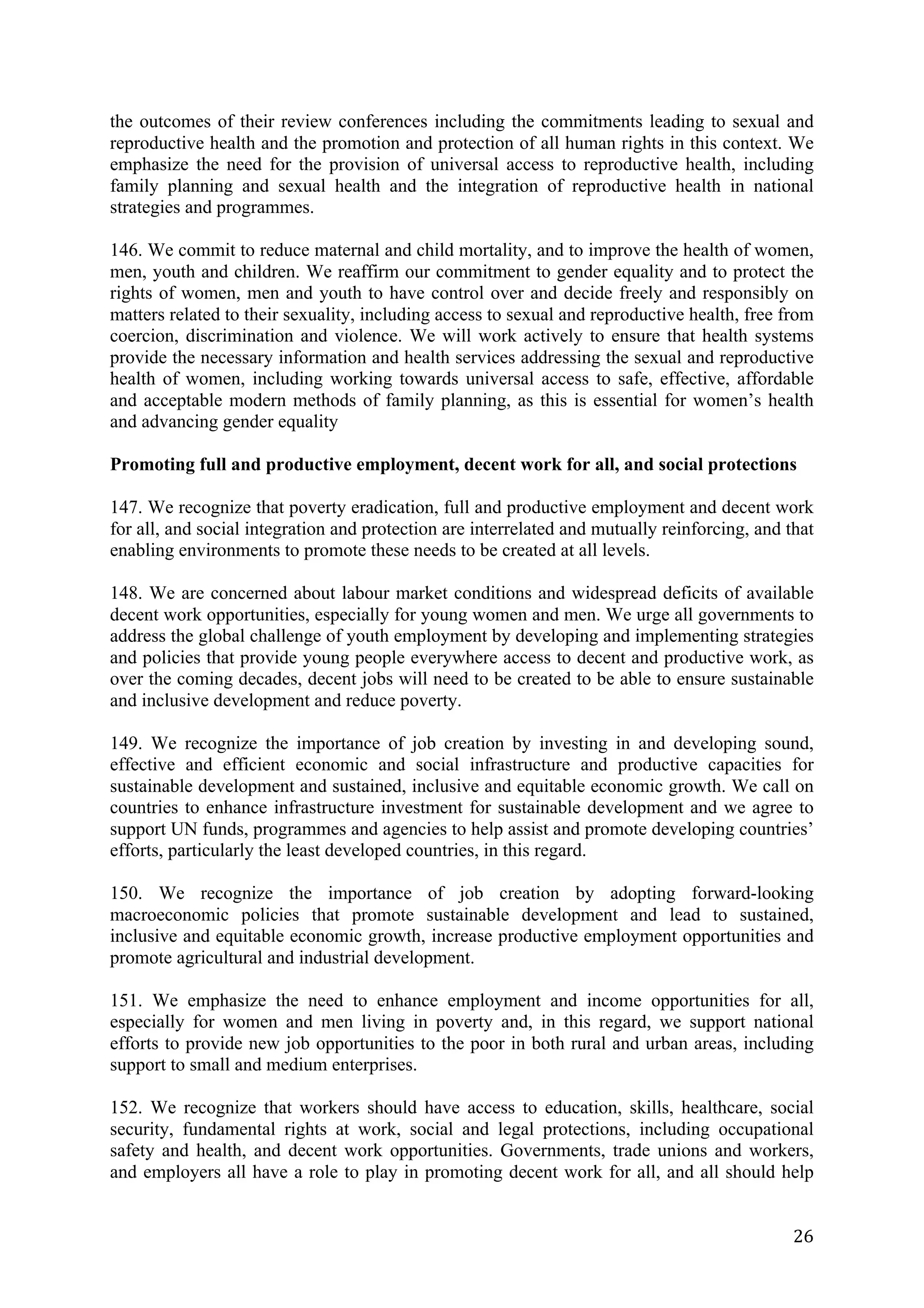 the outcomes of their review conferences including the commitments leading to sexual and
reproductive health and the promotion and protection of all human rights in this context. We
emphasize the need for the provision of universal access to reproductive health, including
family planning and sexual health and the integration of reproductive health in national
strategies and programmes.

146. We commit to reduce maternal and child mortality, and to improve the health of women,
men, youth and children. We reaffirm our commitment to gender equality and to protect the
rights of women, men and youth to have control over and decide freely and responsibly on
matters related to their sexuality, including access to sexual and reproductive health, free from
coercion, discrimination and violence. We will work actively to ensure that health systems
provide the necessary information and health services addressing the sexual and reproductive
health of women, including working towards universal access to safe, effective, affordable
and acceptable modern methods of family planning, as this is essential for women’s health
and advancing gender equality

Promoting full and productive employment, decent work for all, and social protections

147. We recognize that poverty eradication, full and productive employment and decent work
for all, and social integration and protection are interrelated and mutually reinforcing, and that
enabling environments to promote these needs to be created at all levels.

148. We are concerned about labour market conditions and widespread deficits of available
decent work opportunities, especially for young women and men. We urge all governments to
address the global challenge of youth employment by developing and implementing strategies
and policies that provide young people everywhere access to decent and productive work, as
over the coming decades, decent jobs will need to be created to be able to ensure sustainable
and inclusive development and reduce poverty.

149. We recognize the importance of job creation by investing in and developing sound,
effective and efficient economic and social infrastructure and productive capacities for
sustainable development and sustained, inclusive and equitable economic growth. We call on
countries to enhance infrastructure investment for sustainable development and we agree to
support UN funds, programmes and agencies to help assist and promote developing countries’
efforts, particularly the least developed countries, in this regard.

150. We recognize the importance of job creation by adopting forward-looking
macroeconomic policies that promote sustainable development and lead to sustained,
inclusive and equitable economic growth, increase productive employment opportunities and
promote agricultural and industrial development.

151. We emphasize the need to enhance employment and income opportunities for all,
especially for women and men living in poverty and, in this regard, we support national
efforts to provide new job opportunities to the poor in both rural and urban areas, including
support to small and medium enterprises.

152. We recognize that workers should have access to education, skills, healthcare, social
security, fundamental rights at work, social and legal protections, including occupational
safety and health, and decent work opportunities. Governments, trade unions and workers,
and employers all have a role to play in promoting decent work for all, and all should help


	
                                                                                             26	
  
 