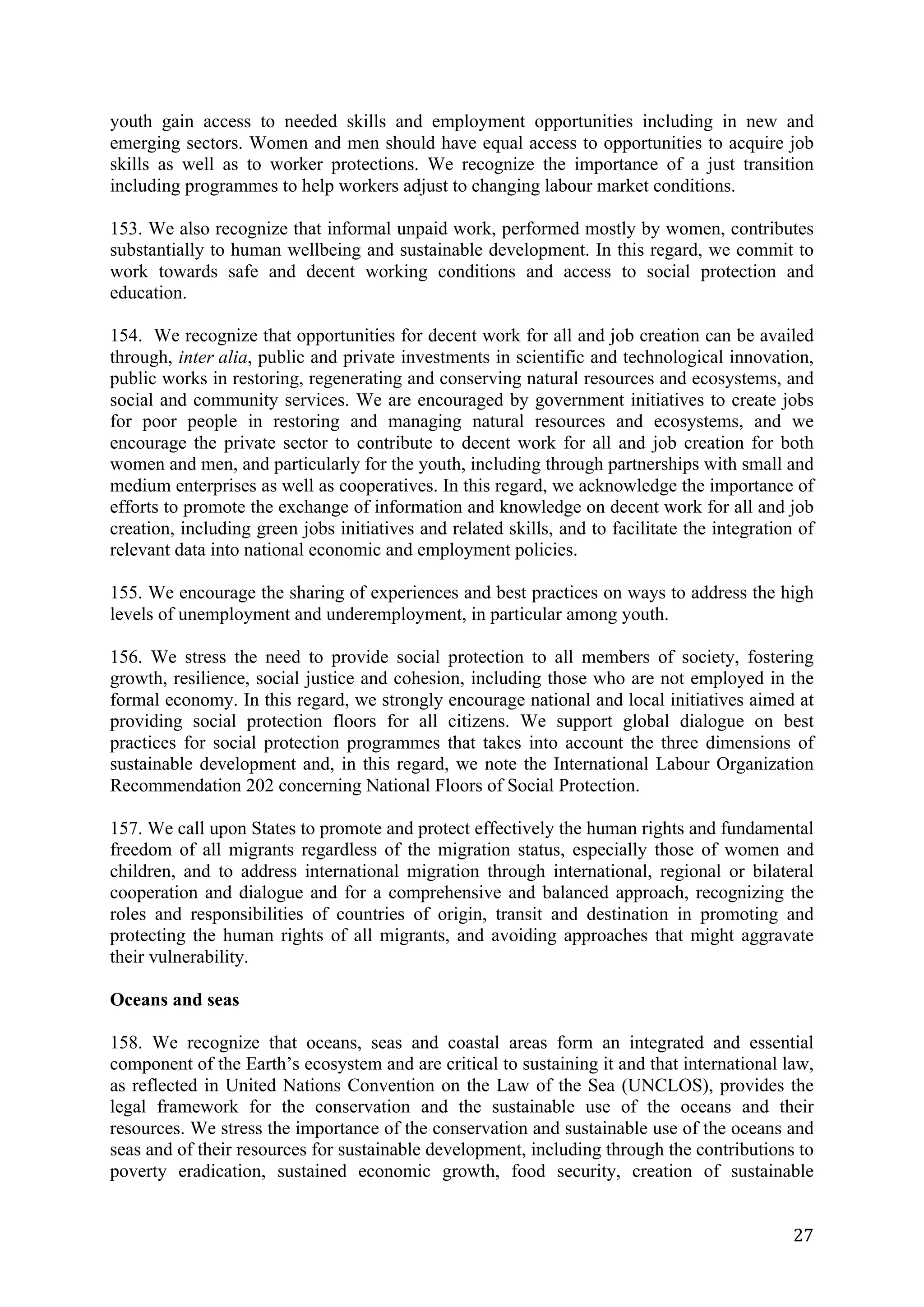 youth gain access to needed skills and employment opportunities including in new and
emerging sectors. Women and men should have equal access to opportunities to acquire job
skills as well as to worker protections. We recognize the importance of a just transition
including programmes to help workers adjust to changing labour market conditions.

153. We also recognize that informal unpaid work, performed mostly by women, contributes
substantially to human wellbeing and sustainable development. In this regard, we commit to
work towards safe and decent working conditions and access to social protection and
education.

154. We recognize that opportunities for decent work for all and job creation can be availed
through, inter alia, public and private investments in scientific and technological innovation,
public works in restoring, regenerating and conserving natural resources and ecosystems, and
social and community services. We are encouraged by government initiatives to create jobs
for poor people in restoring and managing natural resources and ecosystems, and we
encourage the private sector to contribute to decent work for all and job creation for both
women and men, and particularly for the youth, including through partnerships with small and
medium enterprises as well as cooperatives. In this regard, we acknowledge the importance of
efforts to promote the exchange of information and knowledge on decent work for all and job
creation, including green jobs initiatives and related skills, and to facilitate the integration of
relevant data into national economic and employment policies.

155. We encourage the sharing of experiences and best practices on ways to address the high
levels of unemployment and underemployment, in particular among youth.

156. We stress the need to provide social protection to all members of society, fostering
growth, resilience, social justice and cohesion, including those who are not employed in the
formal economy. In this regard, we strongly encourage national and local initiatives aimed at
providing social protection floors for all citizens. We support global dialogue on best
practices for social protection programmes that takes into account the three dimensions of
sustainable development and, in this regard, we note the International Labour Organization
Recommendation 202 concerning National Floors of Social Protection.

157. We call upon States to promote and protect effectively the human rights and fundamental
freedom of all migrants regardless of the migration status, especially those of women and
children, and to address international migration through international, regional or bilateral
cooperation and dialogue and for a comprehensive and balanced approach, recognizing the
roles and responsibilities of countries of origin, transit and destination in promoting and
protecting the human rights of all migrants, and avoiding approaches that might aggravate
their vulnerability.

Oceans and seas

158. We recognize that oceans, seas and coastal areas form an integrated and essential
component of the Earth’s ecosystem and are critical to sustaining it and that international law,
as reflected in United Nations Convention on the Law of the Sea (UNCLOS), provides the
legal framework for the conservation and the sustainable use of the oceans and their
resources. We stress the importance of the conservation and sustainable use of the oceans and
seas and of their resources for sustainable development, including through the contributions to
poverty eradication, sustained economic growth, food security, creation of sustainable


	
                                                                                              27	
  
 