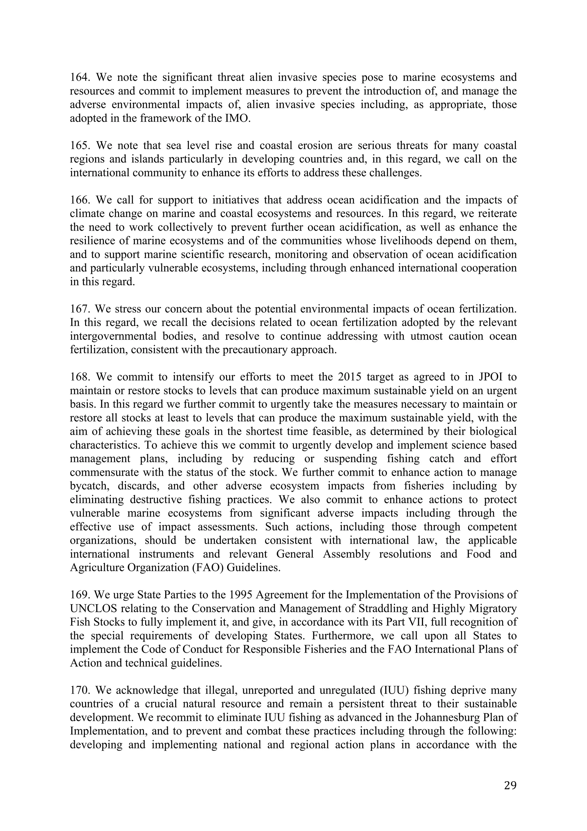 164. We note the significant threat alien invasive species pose to marine ecosystems and
resources and commit to implement measures to prevent the introduction of, and manage the
adverse environmental impacts of, alien invasive species including, as appropriate, those
adopted in the framework of the IMO.

165. We note that sea level rise and coastal erosion are serious threats for many coastal
regions and islands particularly in developing countries and, in this regard, we call on the
international community to enhance its efforts to address these challenges.

166. We call for support to initiatives that address ocean acidification and the impacts of
climate change on marine and coastal ecosystems and resources. In this regard, we reiterate
the need to work collectively to prevent further ocean acidification, as well as enhance the
resilience of marine ecosystems and of the communities whose livelihoods depend on them,
and to support marine scientific research, monitoring and observation of ocean acidification
and particularly vulnerable ecosystems, including through enhanced international cooperation
in this regard.

167. We stress our concern about the potential environmental impacts of ocean fertilization.
In this regard, we recall the decisions related to ocean fertilization adopted by the relevant
intergovernmental bodies, and resolve to continue addressing with utmost caution ocean
fertilization, consistent with the precautionary approach.

168. We commit to intensify our efforts to meet the 2015 target as agreed to in JPOI to
maintain or restore stocks to levels that can produce maximum sustainable yield on an urgent
basis. In this regard we further commit to urgently take the measures necessary to maintain or
restore all stocks at least to levels that can produce the maximum sustainable yield, with the
aim of achieving these goals in the shortest time feasible, as determined by their biological
characteristics. To achieve this we commit to urgently develop and implement science based
management plans, including by reducing or suspending fishing catch and effort
commensurate with the status of the stock. We further commit to enhance action to manage
bycatch, discards, and other adverse ecosystem impacts from fisheries including by
eliminating destructive fishing practices. We also commit to enhance actions to protect
vulnerable marine ecosystems from significant adverse impacts including through the
effective use of impact assessments. Such actions, including those through competent
organizations, should be undertaken consistent with international law, the applicable
international instruments and relevant General Assembly resolutions and Food and
Agriculture Organization (FAO) Guidelines.

169. We urge State Parties to the 1995 Agreement for the Implementation of the Provisions of
UNCLOS relating to the Conservation and Management of Straddling and Highly Migratory
Fish Stocks to fully implement it, and give, in accordance with its Part VII, full recognition of
the special requirements of developing States. Furthermore, we call upon all States to
implement the Code of Conduct for Responsible Fisheries and the FAO International Plans of
Action and technical guidelines.

170. We acknowledge that illegal, unreported and unregulated (IUU) fishing deprive many
countries of a crucial natural resource and remain a persistent threat to their sustainable
development. We recommit to eliminate IUU fishing as advanced in the Johannesburg Plan of
Implementation, and to prevent and combat these practices including through the following:
developing and implementing national and regional action plans in accordance with the


	
                                                                                            29	
  
 