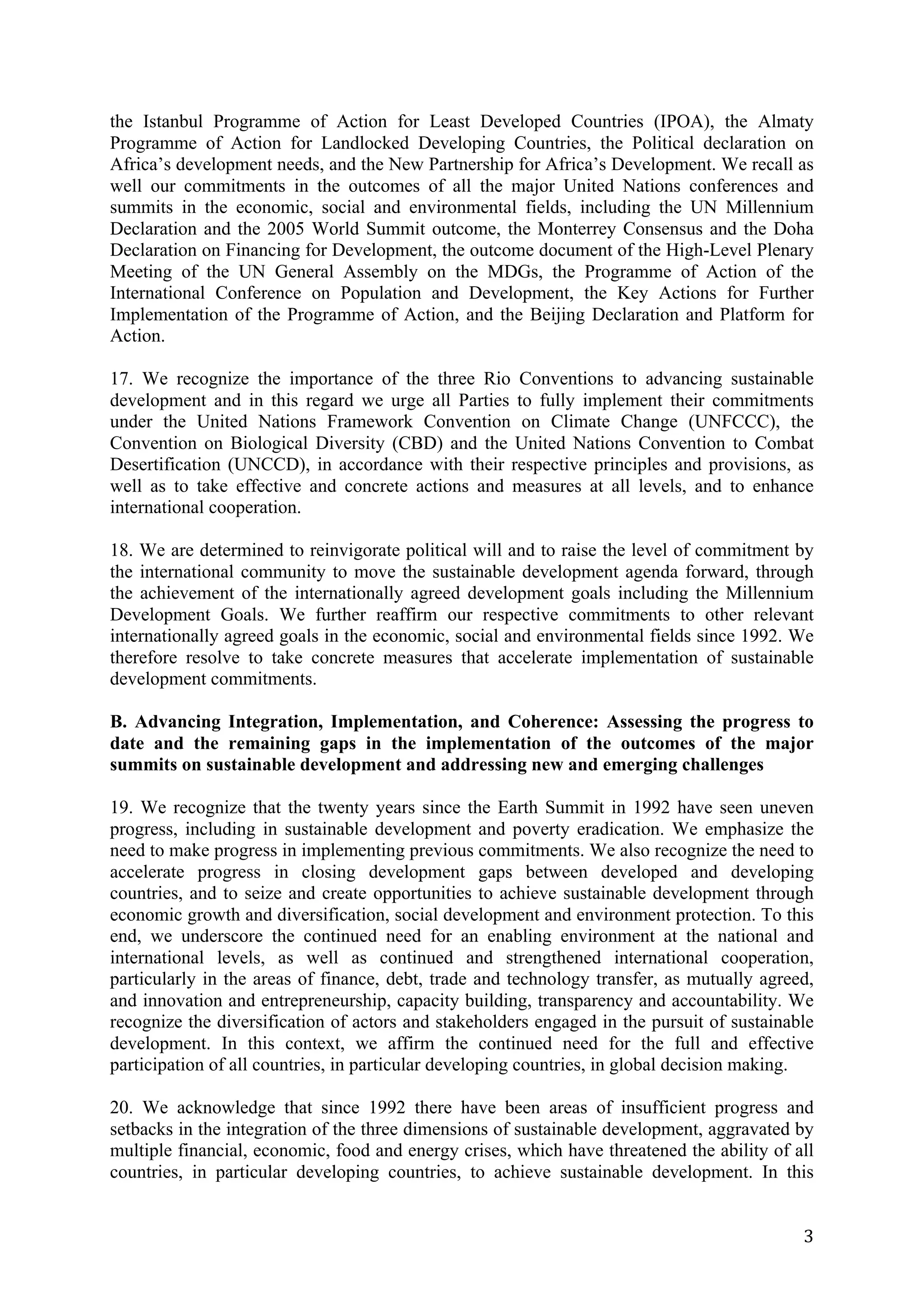 the Istanbul Programme of Action for Least Developed Countries (IPOA), the Almaty
Programme of Action for Landlocked Developing Countries, the Political declaration on
Africa’s development needs, and the New Partnership for Africa’s Development. We recall as
well our commitments in the outcomes of all the major United Nations conferences and
summits in the economic, social and environmental fields, including the UN Millennium
Declaration and the 2005 World Summit outcome, the Monterrey Consensus and the Doha
Declaration on Financing for Development, the outcome document of the High-Level Plenary
Meeting of the UN General Assembly on the MDGs, the Programme of Action of the
International Conference on Population and Development, the Key Actions for Further
Implementation of the Programme of Action, and the Beijing Declaration and Platform for
Action.

17. We recognize the importance of the three Rio Conventions to advancing sustainable
development and in this regard we urge all Parties to fully implement their commitments
under the United Nations Framework Convention on Climate Change (UNFCCC), the
Convention on Biological Diversity (CBD) and the United Nations Convention to Combat
Desertification (UNCCD), in accordance with their respective principles and provisions, as
well as to take effective and concrete actions and measures at all levels, and to enhance
international cooperation.

18. We are determined to reinvigorate political will and to raise the level of commitment by
the international community to move the sustainable development agenda forward, through
the achievement of the internationally agreed development goals including the Millennium
Development Goals. We further reaffirm our respective commitments to other relevant
internationally agreed goals in the economic, social and environmental fields since 1992. We
therefore resolve to take concrete measures that accelerate implementation of sustainable
development commitments.

B. Advancing Integration, Implementation, and Coherence: Assessing the progress to
date and the remaining gaps in the implementation of the outcomes of the major
summits on sustainable development and addressing new and emerging challenges

19. We recognize that the twenty years since the Earth Summit in 1992 have seen uneven
progress, including in sustainable development and poverty eradication. We emphasize the
need to make progress in implementing previous commitments. We also recognize the need to
accelerate progress in closing development gaps between developed and developing
countries, and to seize and create opportunities to achieve sustainable development through
economic growth and diversification, social development and environment protection. To this
end, we underscore the continued need for an enabling environment at the national and
international levels, as well as continued and strengthened international cooperation,
particularly in the areas of finance, debt, trade and technology transfer, as mutually agreed,
and innovation and entrepreneurship, capacity building, transparency and accountability. We
recognize the diversification of actors and stakeholders engaged in the pursuit of sustainable
development. In this context, we affirm the continued need for the full and effective
participation of all countries, in particular developing countries, in global decision making.

20. We acknowledge that since 1992 there have been areas of insufficient progress and
setbacks in the integration of the three dimensions of sustainable development, aggravated by
multiple financial, economic, food and energy crises, which have threatened the ability of all
countries, in particular developing countries, to achieve sustainable development. In this


	
                                                                                          3	
  
 