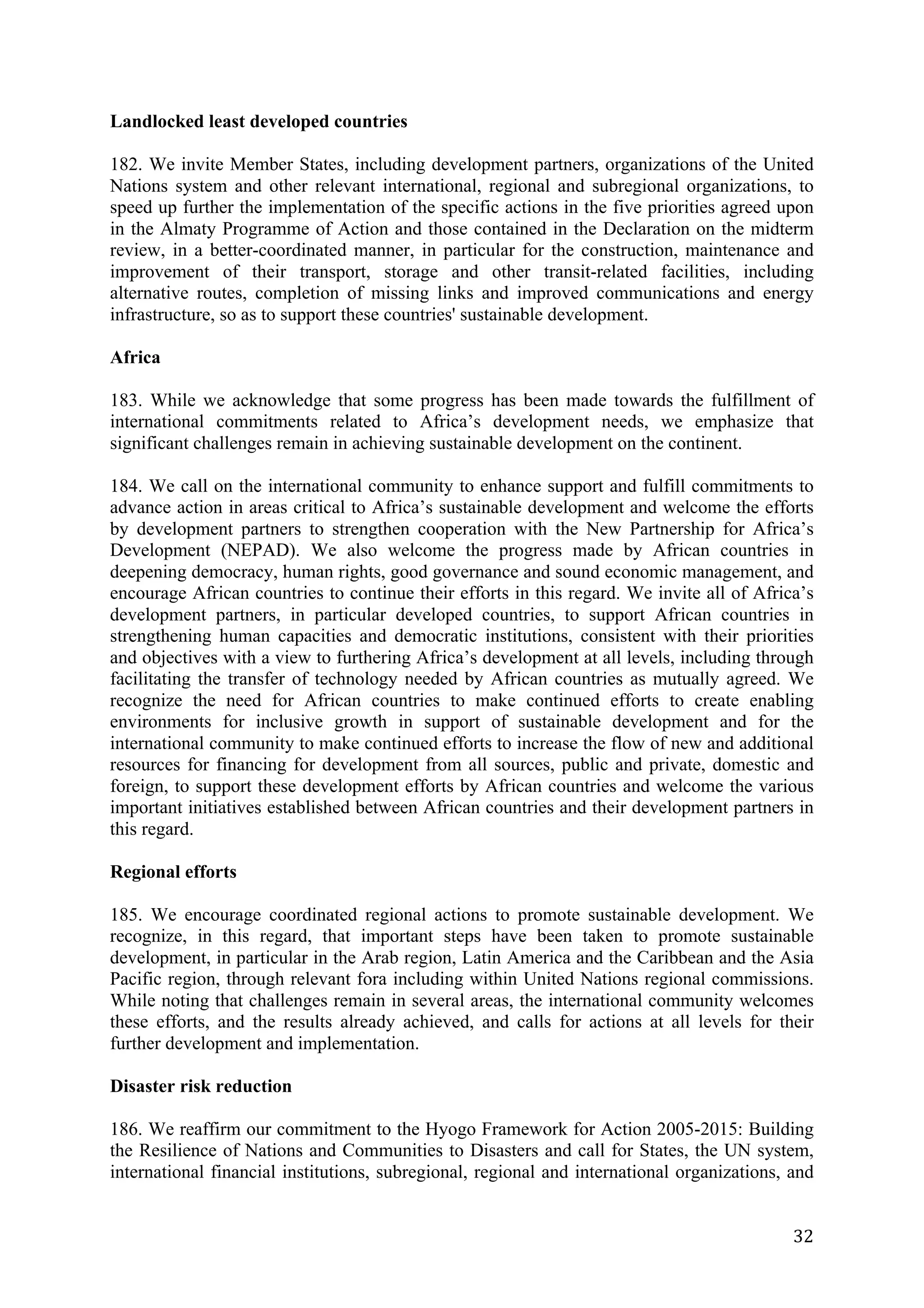 Landlocked least developed countries

182. We invite Member States, including development partners, organizations of the United
Nations system and other relevant international, regional and subregional organizations, to
speed up further the implementation of the specific actions in the five priorities agreed upon
in the Almaty Programme of Action and those contained in the Declaration on the midterm
review, in a better-coordinated manner, in particular for the construction, maintenance and
improvement of their transport, storage and other transit-related facilities, including
alternative routes, completion of missing links and improved communications and energy
infrastructure, so as to support these countries' sustainable development.

Africa

183. While we acknowledge that some progress has been made towards the fulfillment of
international commitments related to Africa’s development needs, we emphasize that
significant challenges remain in achieving sustainable development on the continent.

184. We call on the international community to enhance support and fulfill commitments to
advance action in areas critical to Africa’s sustainable development and welcome the efforts
by development partners to strengthen cooperation with the New Partnership for Africa’s
Development (NEPAD). We also welcome the progress made by African countries in
deepening democracy, human rights, good governance and sound economic management, and
encourage African countries to continue their efforts in this regard. We invite all of Africa’s
development partners, in particular developed countries, to support African countries in
strengthening human capacities and democratic institutions, consistent with their priorities
and objectives with a view to furthering Africa’s development at all levels, including through
facilitating the transfer of technology needed by African countries as mutually agreed. We
recognize the need for African countries to make continued efforts to create enabling
environments for inclusive growth in support of sustainable development and for the
international community to make continued efforts to increase the flow of new and additional
resources for financing for development from all sources, public and private, domestic and
foreign, to support these development efforts by African countries and welcome the various
important initiatives established between African countries and their development partners in
this regard.

Regional efforts

185. We encourage coordinated regional actions to promote sustainable development. We
recognize, in this regard, that important steps have been taken to promote sustainable
development, in particular in the Arab region, Latin America and the Caribbean and the Asia
Pacific region, through relevant fora including within United Nations regional commissions.
While noting that challenges remain in several areas, the international community welcomes
these efforts, and the results already achieved, and calls for actions at all levels for their
further development and implementation.

Disaster risk reduction

186. We reaffirm our commitment to the Hyogo Framework for Action 2005-2015: Building
the Resilience of Nations and Communities to Disasters and call for States, the UN system,
international financial institutions, subregional, regional and international organizations, and


	
                                                                                           32	
  
 
