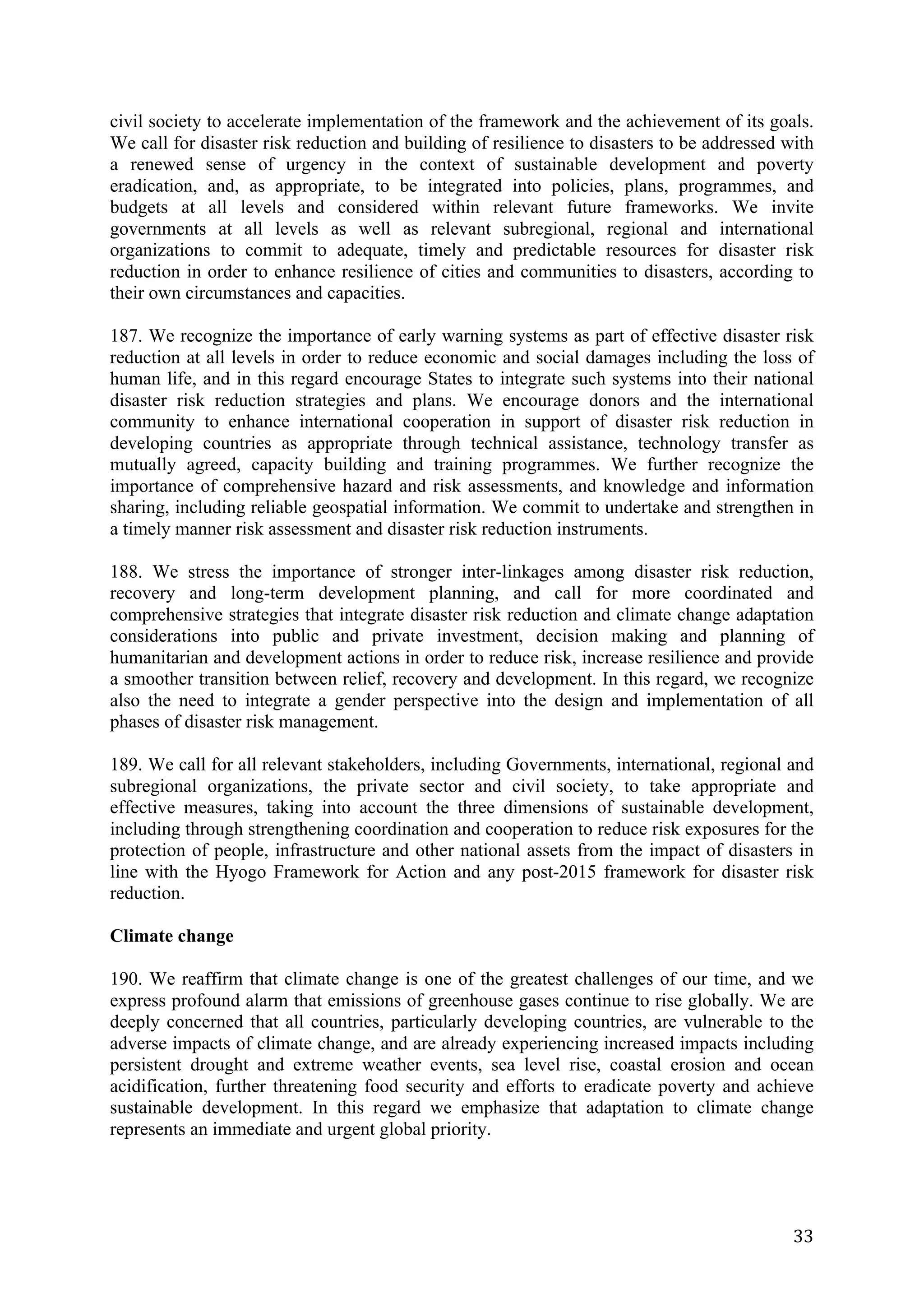 civil society to accelerate implementation of the framework and the achievement of its goals.
We call for disaster risk reduction and building of resilience to disasters to be addressed with
a renewed sense of urgency in the context of sustainable development and poverty
eradication, and, as appropriate, to be integrated into policies, plans, programmes, and
budgets at all levels and considered within relevant future frameworks. We invite
governments at all levels as well as relevant subregional, regional and international
organizations to commit to adequate, timely and predictable resources for disaster risk
reduction in order to enhance resilience of cities and communities to disasters, according to
their own circumstances and capacities.

187. We recognize the importance of early warning systems as part of effective disaster risk
reduction at all levels in order to reduce economic and social damages including the loss of
human life, and in this regard encourage States to integrate such systems into their national
disaster risk reduction strategies and plans. We encourage donors and the international
community to enhance international cooperation in support of disaster risk reduction in
developing countries as appropriate through technical assistance, technology transfer as
mutually agreed, capacity building and training programmes. We further recognize the
importance of comprehensive hazard and risk assessments, and knowledge and information
sharing, including reliable geospatial information. We commit to undertake and strengthen in
a timely manner risk assessment and disaster risk reduction instruments.

188. We stress the importance of stronger inter-linkages among disaster risk reduction,
recovery and long-term development planning, and call for more coordinated and
comprehensive strategies that integrate disaster risk reduction and climate change adaptation
considerations into public and private investment, decision making and planning of
humanitarian and development actions in order to reduce risk, increase resilience and provide
a smoother transition between relief, recovery and development. In this regard, we recognize
also the need to integrate a gender perspective into the design and implementation of all
phases of disaster risk management.

189. We call for all relevant stakeholders, including Governments, international, regional and
subregional organizations, the private sector and civil society, to take appropriate and
effective measures, taking into account the three dimensions of sustainable development,
including through strengthening coordination and cooperation to reduce risk exposures for the
protection of people, infrastructure and other national assets from the impact of disasters in
line with the Hyogo Framework for Action and any post-2015 framework for disaster risk
reduction.

Climate change

190. We reaffirm that climate change is one of the greatest challenges of our time, and we
express profound alarm that emissions of greenhouse gases continue to rise globally. We are
deeply concerned that all countries, particularly developing countries, are vulnerable to the
adverse impacts of climate change, and are already experiencing increased impacts including
persistent drought and extreme weather events, sea level rise, coastal erosion and ocean
acidification, further threatening food security and efforts to eradicate poverty and achieve
sustainable development. In this regard we emphasize that adaptation to climate change
represents an immediate and urgent global priority.




	
                                                                                           33	
  
 