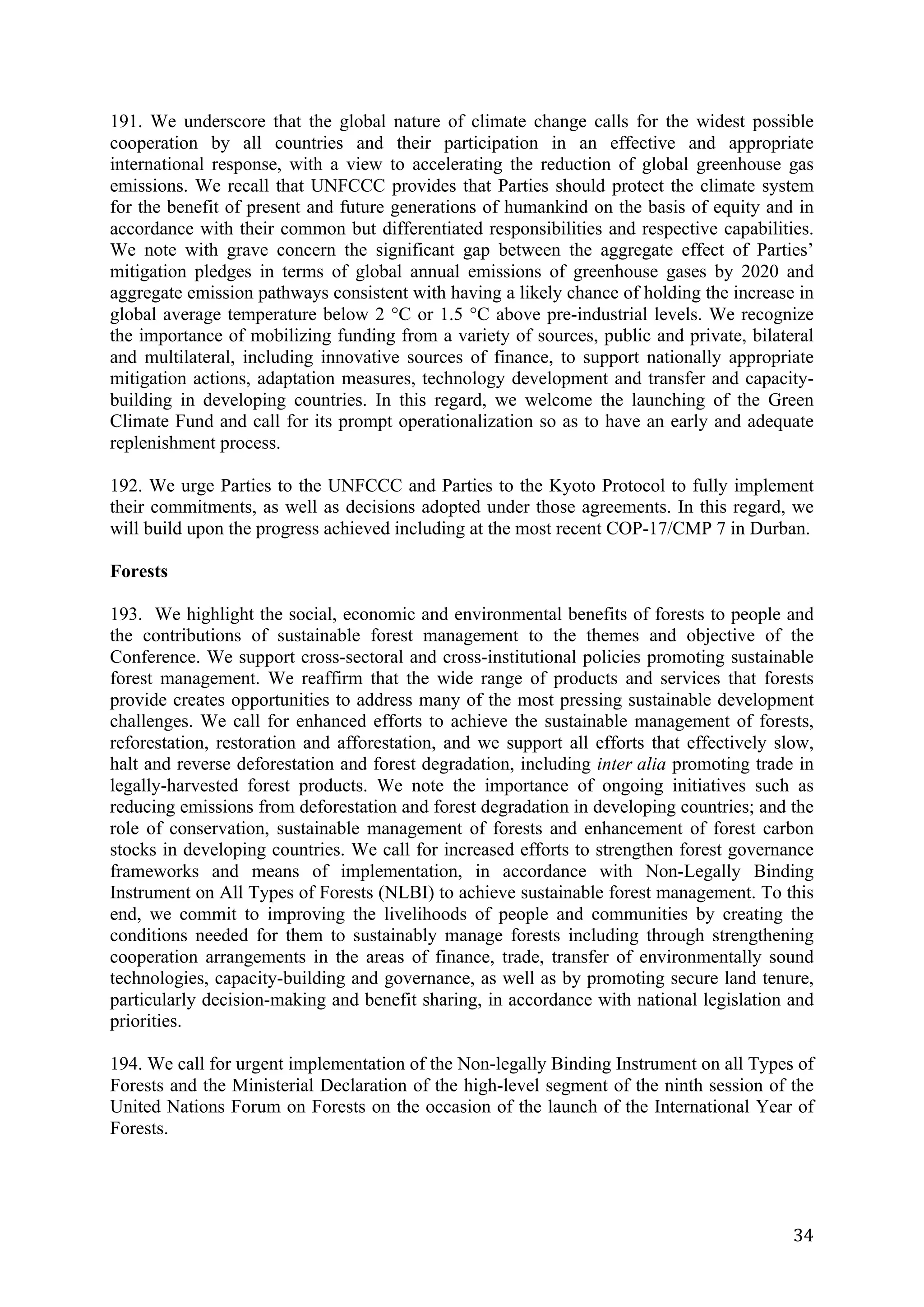 191. We underscore that the global nature of climate change calls for the widest possible
cooperation by all countries and their participation in an effective and appropriate
international response, with a view to accelerating the reduction of global greenhouse gas
emissions. We recall that UNFCCC provides that Parties should protect the climate system
for the benefit of present and future generations of humankind on the basis of equity and in
accordance with their common but differentiated responsibilities and respective capabilities.
We note with grave concern the significant gap between the aggregate effect of Parties’
mitigation pledges in terms of global annual emissions of greenhouse gases by 2020 and
aggregate emission pathways consistent with having a likely chance of holding the increase in
global average temperature below 2 °C or 1.5 °C above pre-industrial levels. We recognize
the importance of mobilizing funding from a variety of sources, public and private, bilateral
and multilateral, including innovative sources of finance, to support nationally appropriate
mitigation actions, adaptation measures, technology development and transfer and capacity-
building in developing countries. In this regard, we welcome the launching of the Green
Climate Fund and call for its prompt operationalization so as to have an early and adequate
replenishment process.

192. We urge Parties to the UNFCCC and Parties to the Kyoto Protocol to fully implement
their commitments, as well as decisions adopted under those agreements. In this regard, we
will build upon the progress achieved including at the most recent COP-17/CMP 7 in Durban.

Forests

193. We highlight the social, economic and environmental benefits of forests to people and
the contributions of sustainable forest management to the themes and objective of the
Conference. We support cross-sectoral and cross-institutional policies promoting sustainable
forest management. We reaffirm that the wide range of products and services that forests
provide creates opportunities to address many of the most pressing sustainable development
challenges. We call for enhanced efforts to achieve the sustainable management of forests,
reforestation, restoration and afforestation, and we support all efforts that effectively slow,
halt and reverse deforestation and forest degradation, including inter alia promoting trade in
legally-harvested forest products. We note the importance of ongoing initiatives such as
reducing emissions from deforestation and forest degradation in developing countries; and the
role of conservation, sustainable management of forests and enhancement of forest carbon
stocks in developing countries. We call for increased efforts to strengthen forest governance
frameworks and means of implementation, in accordance with Non-Legally Binding
Instrument on All Types of Forests (NLBI) to achieve sustainable forest management. To this
end, we commit to improving the livelihoods of people and communities by creating the
conditions needed for them to sustainably manage forests including through strengthening
cooperation arrangements in the areas of finance, trade, transfer of environmentally sound
technologies, capacity-building and governance, as well as by promoting secure land tenure,
particularly decision-making and benefit sharing, in accordance with national legislation and
priorities.

194. We call for urgent implementation of the Non-legally Binding Instrument on all Types of
Forests and the Ministerial Declaration of the high-level segment of the ninth session of the
United Nations Forum on Forests on the occasion of the launch of the International Year of
Forests.




	
                                                                                          34	
  
 
