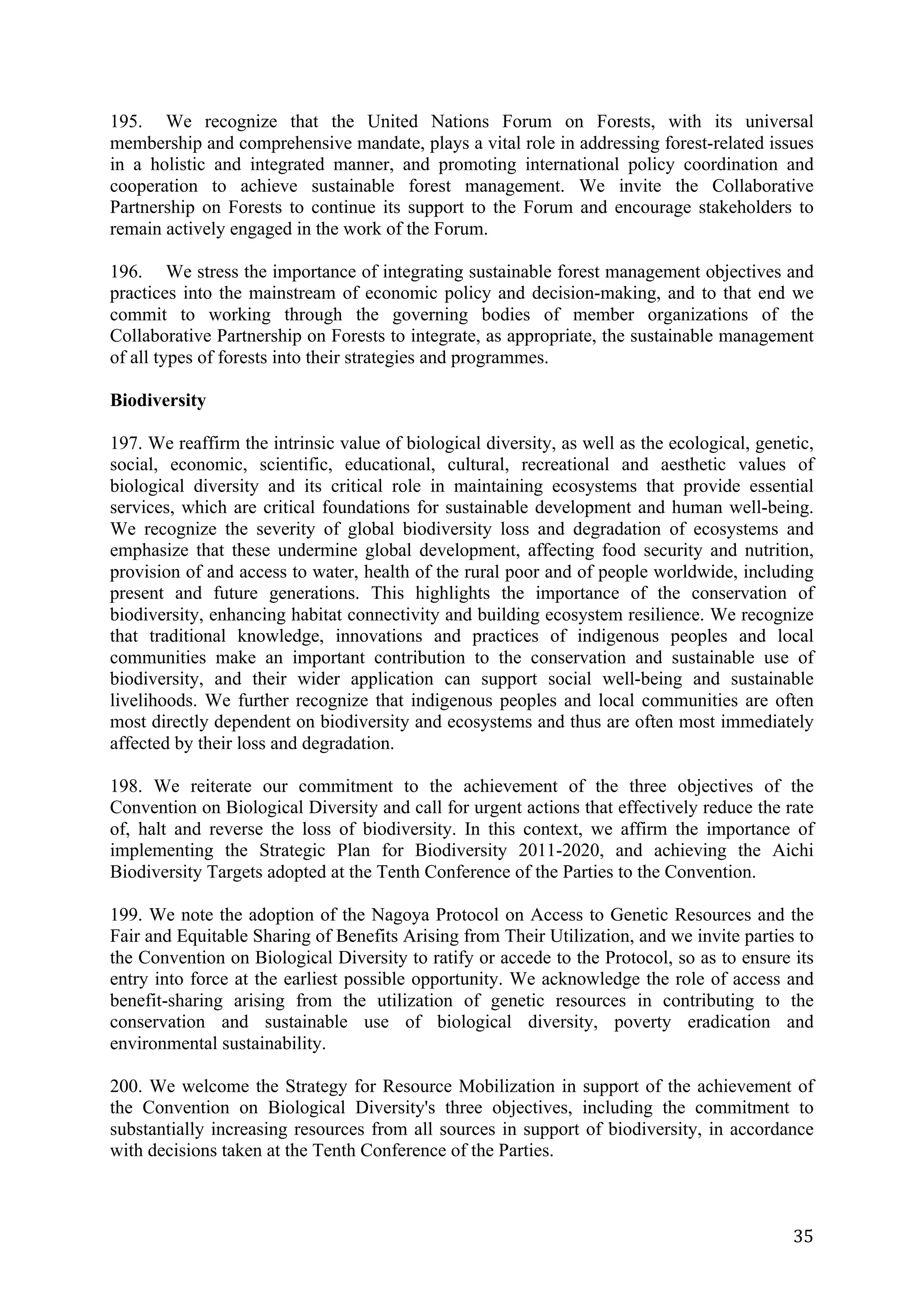 195. We recognize that the United Nations Forum on Forests, with its universal
membership and comprehensive mandate, plays a vital role in addressing forest-related issues
in a holistic and integrated manner, and promoting international policy coordination and
cooperation to achieve sustainable forest management. We invite the Collaborative
Partnership on Forests to continue its support to the Forum and encourage stakeholders to
remain actively engaged in the work of the Forum.

196. We stress the importance of integrating sustainable forest management objectives and
practices into the mainstream of economic policy and decision-making, and to that end we
commit to working through the governing bodies of member organizations of the
Collaborative Partnership on Forests to integrate, as appropriate, the sustainable management
of all types of forests into their strategies and programmes.

Biodiversity

197. We reaffirm the intrinsic value of biological diversity, as well as the ecological, genetic,
social, economic, scientific, educational, cultural, recreational and aesthetic values of
biological diversity and its critical role in maintaining ecosystems that provide essential
services, which are critical foundations for sustainable development and human well-being.
We recognize the severity of global biodiversity loss and degradation of ecosystems and
emphasize that these undermine global development, affecting food security and nutrition,
provision of and access to water, health of the rural poor and of people worldwide, including
present and future generations. This highlights the importance of the conservation of
biodiversity, enhancing habitat connectivity and building ecosystem resilience. We recognize
that traditional knowledge, innovations and practices of indigenous peoples and local
communities make an important contribution to the conservation and sustainable use of
biodiversity, and their wider application can support social well-being and sustainable
livelihoods. We further recognize that indigenous peoples and local communities are often
most directly dependent on biodiversity and ecosystems and thus are often most immediately
affected by their loss and degradation.

198. We reiterate our commitment to the achievement of the three objectives of the
Convention on Biological Diversity and call for urgent actions that effectively reduce the rate
of, halt and reverse the loss of biodiversity. In this context, we affirm the importance of
implementing the Strategic Plan for Biodiversity 2011-2020, and achieving the Aichi
Biodiversity Targets adopted at the Tenth Conference of the Parties to the Convention.

199. We note the adoption of the Nagoya Protocol on Access to Genetic Resources and the
Fair and Equitable Sharing of Benefits Arising from Their Utilization, and we invite parties to
the Convention on Biological Diversity to ratify or accede to the Protocol, so as to ensure its
entry into force at the earliest possible opportunity. We acknowledge the role of access and
benefit-sharing arising from the utilization of genetic resources in contributing to the
conservation and sustainable use of biological diversity, poverty eradication and
environmental sustainability.

200. We welcome the Strategy for Resource Mobilization in support of the achievement of
the Convention on Biological Diversity's three objectives, including the commitment to
substantially increasing resources from all sources in support of biodiversity, in accordance
with decisions taken at the Tenth Conference of the Parties.



	
                                                                                            35	
  
 