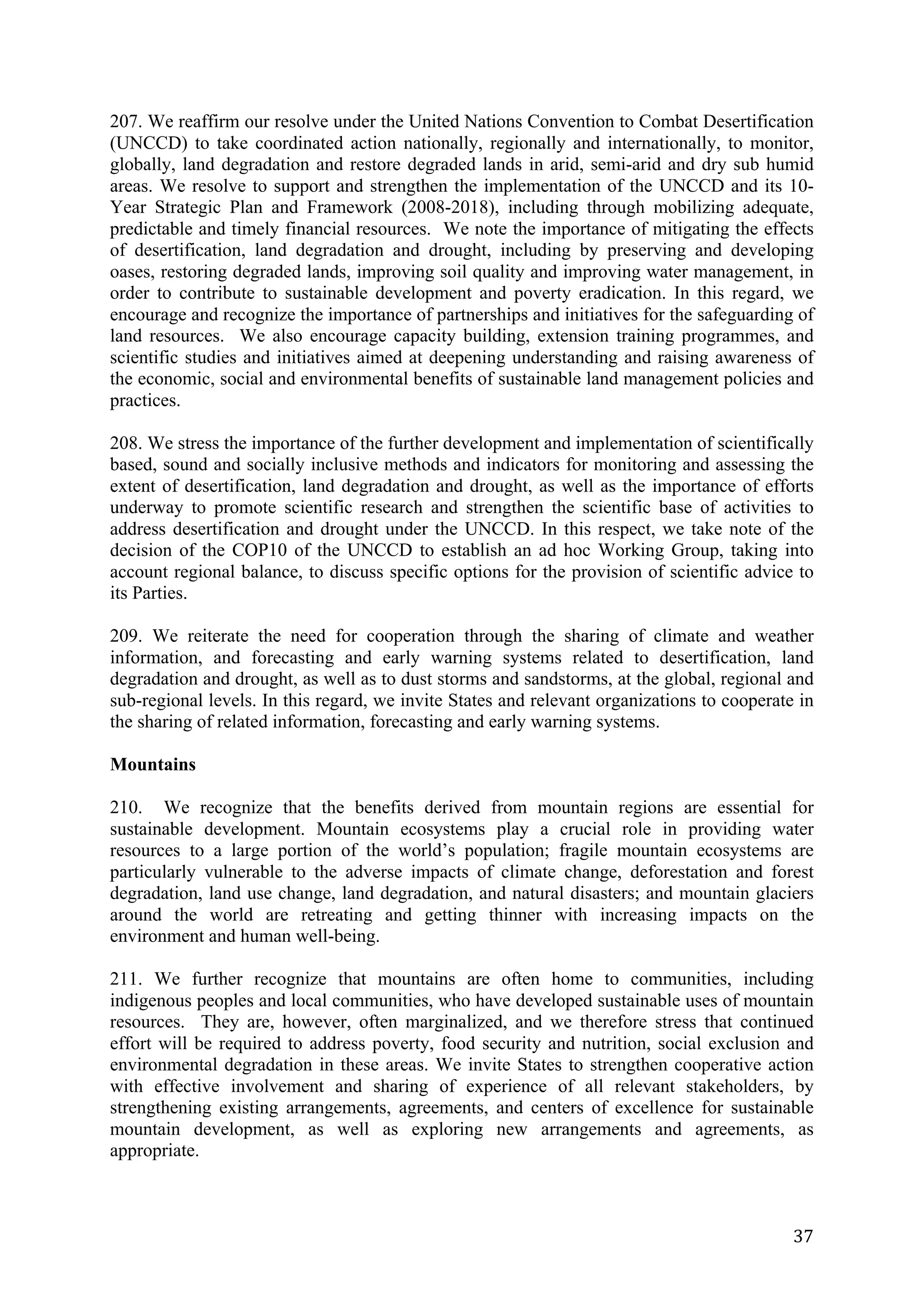 207. We reaffirm our resolve under the United Nations Convention to Combat Desertification
(UNCCD) to take coordinated action nationally, regionally and internationally, to monitor,
globally, land degradation and restore degraded lands in arid, semi-arid and dry sub humid
areas. We resolve to support and strengthen the implementation of the UNCCD and its 10-
Year Strategic Plan and Framework (2008-2018), including through mobilizing adequate,
predictable and timely financial resources. We note the importance of mitigating the effects
of desertification, land degradation and drought, including by preserving and developing
oases, restoring degraded lands, improving soil quality and improving water management, in
order to contribute to sustainable development and poverty eradication. In this regard, we
encourage and recognize the importance of partnerships and initiatives for the safeguarding of
land resources. We also encourage capacity building, extension training programmes, and
scientific studies and initiatives aimed at deepening understanding and raising awareness of
the economic, social and environmental benefits of sustainable land management policies and
practices.

208. We stress the importance of the further development and implementation of scientifically
based, sound and socially inclusive methods and indicators for monitoring and assessing the
extent of desertification, land degradation and drought, as well as the importance of efforts
underway to promote scientific research and strengthen the scientific base of activities to
address desertification and drought under the UNCCD. In this respect, we take note of the
decision of the COP10 of the UNCCD to establish an ad hoc Working Group, taking into
account regional balance, to discuss specific options for the provision of scientific advice to
its Parties.

209. We reiterate the need for cooperation through the sharing of climate and weather
information, and forecasting and early warning systems related to desertification, land
degradation and drought, as well as to dust storms and sandstorms, at the global, regional and
sub-regional levels. In this regard, we invite States and relevant organizations to cooperate in
the sharing of related information, forecasting and early warning systems.

Mountains

210. We recognize that the benefits derived from mountain regions are essential for
sustainable development. Mountain ecosystems play a crucial role in providing water
resources to a large portion of the world’s population; fragile mountain ecosystems are
particularly vulnerable to the adverse impacts of climate change, deforestation and forest
degradation, land use change, land degradation, and natural disasters; and mountain glaciers
around the world are retreating and getting thinner with increasing impacts on the
environment and human well-being.

211. We further recognize that mountains are often home to communities, including
indigenous peoples and local communities, who have developed sustainable uses of mountain
resources. They are, however, often marginalized, and we therefore stress that continued
effort will be required to address poverty, food security and nutrition, social exclusion and
environmental degradation in these areas. We invite States to strengthen cooperative action
with effective involvement and sharing of experience of all relevant stakeholders, by
strengthening existing arrangements, agreements, and centers of excellence for sustainable
mountain development, as well as exploring new arrangements and agreements, as
appropriate.



	
                                                                                           37	
  
 