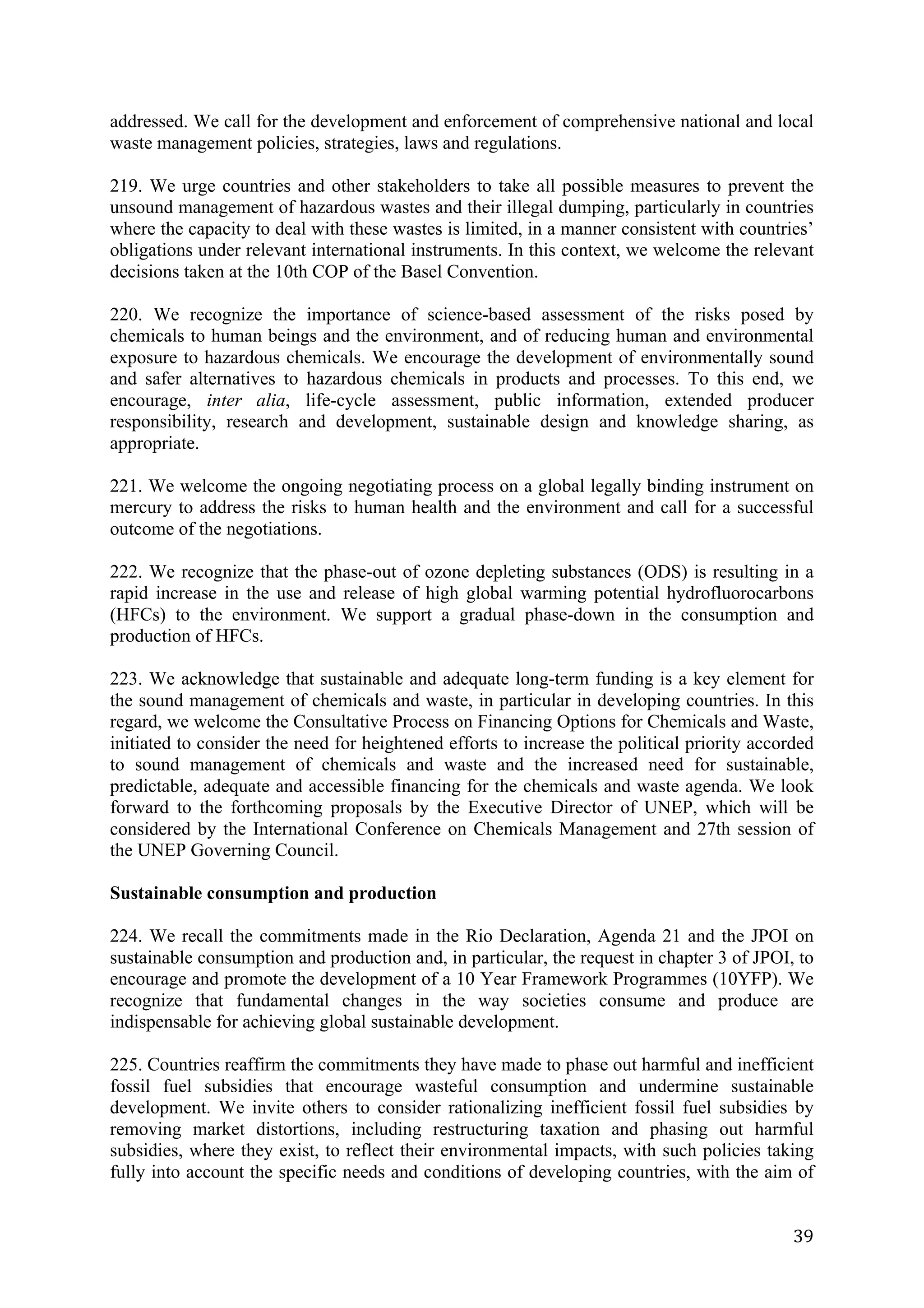 addressed. We call for the development and enforcement of comprehensive national and local
waste management policies, strategies, laws and regulations.

219. We urge countries and other stakeholders to take all possible measures to prevent the
unsound management of hazardous wastes and their illegal dumping, particularly in countries
where the capacity to deal with these wastes is limited, in a manner consistent with countries’
obligations under relevant international instruments. In this context, we welcome the relevant
decisions taken at the 10th COP of the Basel Convention.

220. We recognize the importance of science-based assessment of the risks posed by
chemicals to human beings and the environment, and of reducing human and environmental
exposure to hazardous chemicals. We encourage the development of environmentally sound
and safer alternatives to hazardous chemicals in products and processes. To this end, we
encourage, inter alia, life-cycle assessment, public information, extended producer
responsibility, research and development, sustainable design and knowledge sharing, as
appropriate.

221. We welcome the ongoing negotiating process on a global legally binding instrument on
mercury to address the risks to human health and the environment and call for a successful
outcome of the negotiations.

222. We recognize that the phase-out of ozone depleting substances (ODS) is resulting in a
rapid increase in the use and release of high global warming potential hydrofluorocarbons
(HFCs) to the environment. We support a gradual phase-down in the consumption and
production of HFCs.

223. We acknowledge that sustainable and adequate long-term funding is a key element for
the sound management of chemicals and waste, in particular in developing countries. In this
regard, we welcome the Consultative Process on Financing Options for Chemicals and Waste,
initiated to consider the need for heightened efforts to increase the political priority accorded
to sound management of chemicals and waste and the increased need for sustainable,
predictable, adequate and accessible financing for the chemicals and waste agenda. We look
forward to the forthcoming proposals by the Executive Director of UNEP, which will be
considered by the International Conference on Chemicals Management and 27th session of
the UNEP Governing Council.

Sustainable consumption and production

224. We recall the commitments made in the Rio Declaration, Agenda 21 and the JPOI on
sustainable consumption and production and, in particular, the request in chapter 3 of JPOI, to
encourage and promote the development of a 10 Year Framework Programmes (10YFP). We
recognize that fundamental changes in the way societies consume and produce are
indispensable for achieving global sustainable development.

225. Countries reaffirm the commitments they have made to phase out harmful and inefficient
fossil fuel subsidies that encourage wasteful consumption and undermine sustainable
development. We invite others to consider rationalizing inefficient fossil fuel subsidies by
removing market distortions, including restructuring taxation and phasing out harmful
subsidies, where they exist, to reflect their environmental impacts, with such policies taking
fully into account the specific needs and conditions of developing countries, with the aim of


	
                                                                                            39	
  
 