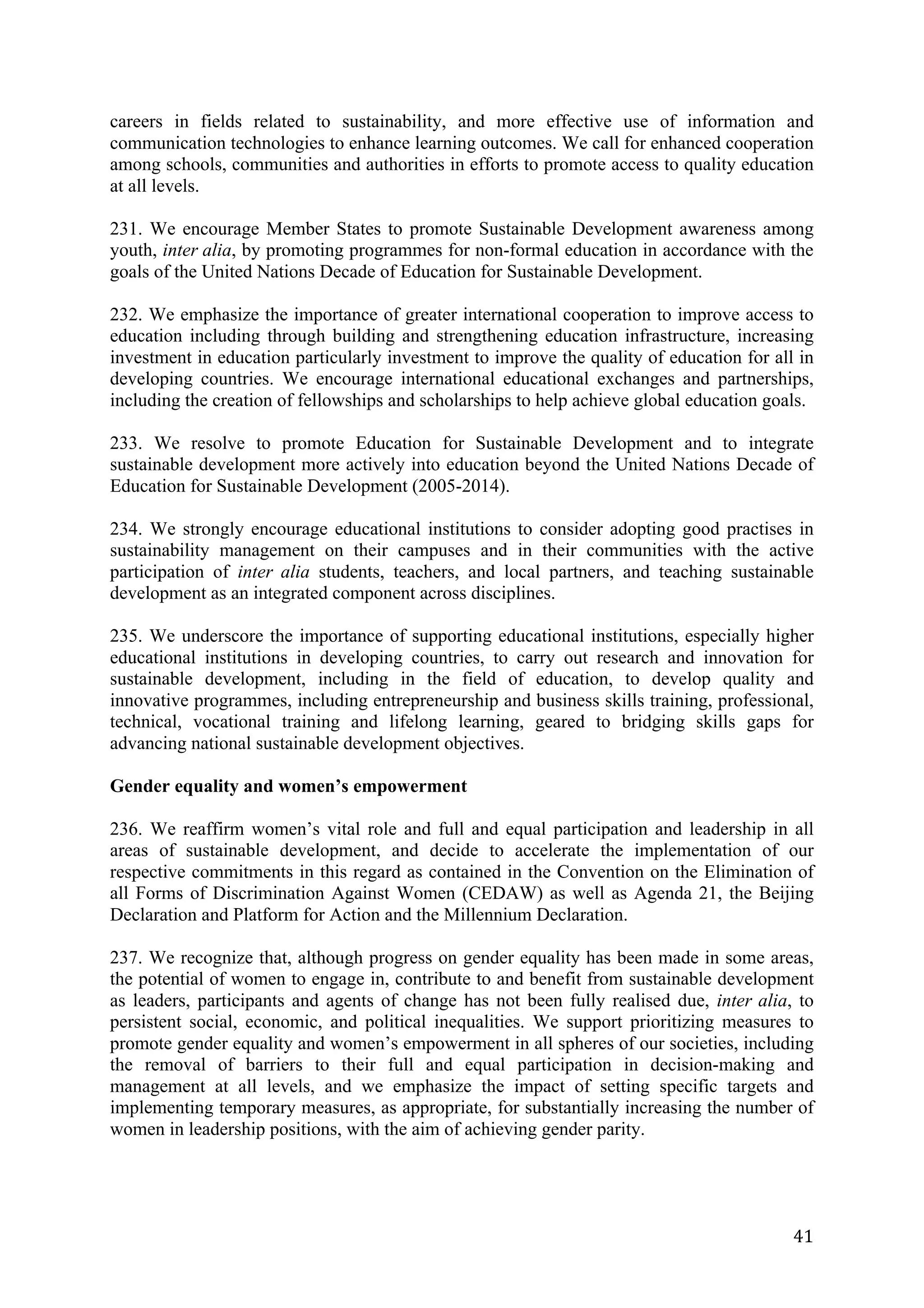careers in fields related to sustainability, and more effective use of information and
communication technologies to enhance learning outcomes. We call for enhanced cooperation
among schools, communities and authorities in efforts to promote access to quality education
at all levels.

231. We encourage Member States to promote Sustainable Development awareness among
youth, inter alia, by promoting programmes for non-formal education in accordance with the
goals of the United Nations Decade of Education for Sustainable Development.

232. We emphasize the importance of greater international cooperation to improve access to
education including through building and strengthening education infrastructure, increasing
investment in education particularly investment to improve the quality of education for all in
developing countries. We encourage international educational exchanges and partnerships,
including the creation of fellowships and scholarships to help achieve global education goals.

233. We resolve to promote Education for Sustainable Development and to integrate
sustainable development more actively into education beyond the United Nations Decade of
Education for Sustainable Development (2005-2014).

234. We strongly encourage educational institutions to consider adopting good practises in
sustainability management on their campuses and in their communities with the active
participation of inter alia students, teachers, and local partners, and teaching sustainable
development as an integrated component across disciplines.

235. We underscore the importance of supporting educational institutions, especially higher
educational institutions in developing countries, to carry out research and innovation for
sustainable development, including in the field of education, to develop quality and
innovative programmes, including entrepreneurship and business skills training, professional,
technical, vocational training and lifelong learning, geared to bridging skills gaps for
advancing national sustainable development objectives.

Gender equality and women’s empowerment

236. We reaffirm women’s vital role and full and equal participation and leadership in all
areas of sustainable development, and decide to accelerate the implementation of our
respective commitments in this regard as contained in the Convention on the Elimination of
all Forms of Discrimination Against Women (CEDAW) as well as Agenda 21, the Beijing
Declaration and Platform for Action and the Millennium Declaration.

237. We recognize that, although progress on gender equality has been made in some areas,
the potential of women to engage in, contribute to and benefit from sustainable development
as leaders, participants and agents of change has not been fully realised due, inter alia, to
persistent social, economic, and political inequalities. We support prioritizing measures to
promote gender equality and women’s empowerment in all spheres of our societies, including
the removal of barriers to their full and equal participation in decision-making and
management at all levels, and we emphasize the impact of setting specific targets and
implementing temporary measures, as appropriate, for substantially increasing the number of
women in leadership positions, with the aim of achieving gender parity.




	
                                                                                         41	
  
 