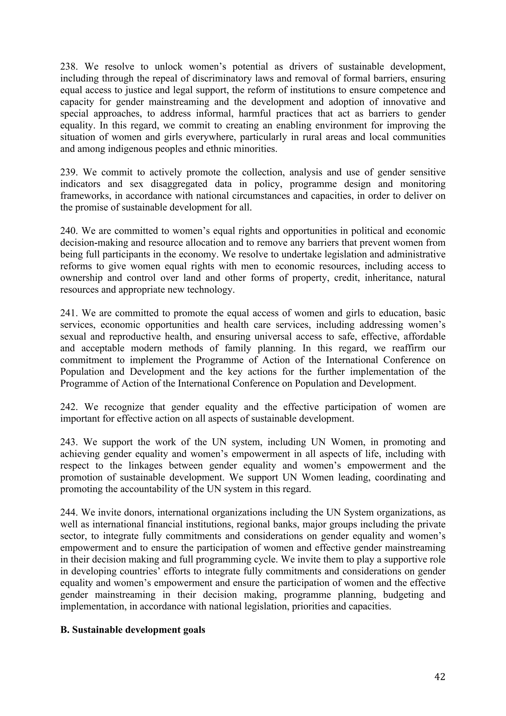 238. We resolve to unlock women’s potential as drivers of sustainable development,
including through the repeal of discriminatory laws and removal of formal barriers, ensuring
equal access to justice and legal support, the reform of institutions to ensure competence and
capacity for gender mainstreaming and the development and adoption of innovative and
special approaches, to address informal, harmful practices that act as barriers to gender
equality. In this regard, we commit to creating an enabling environment for improving the
situation of women and girls everywhere, particularly in rural areas and local communities
and among indigenous peoples and ethnic minorities.

239. We commit to actively promote the collection, analysis and use of gender sensitive
indicators and sex disaggregated data in policy, programme design and monitoring
frameworks, in accordance with national circumstances and capacities, in order to deliver on
the promise of sustainable development for all.

240. We are committed to women’s equal rights and opportunities in political and economic
decision-making and resource allocation and to remove any barriers that prevent women from
being full participants in the economy. We resolve to undertake legislation and administrative
reforms to give women equal rights with men to economic resources, including access to
ownership and control over land and other forms of property, credit, inheritance, natural
resources and appropriate new technology.

241. We are committed to promote the equal access of women and girls to education, basic
services, economic opportunities and health care services, including addressing women’s
sexual and reproductive health, and ensuring universal access to safe, effective, affordable
and acceptable modern methods of family planning. In this regard, we reaffirm our
commitment to implement the Programme of Action of the International Conference on
Population and Development and the key actions for the further implementation of the
Programme of Action of the International Conference on Population and Development.

242. We recognize that gender equality and the effective participation of women are
important for effective action on all aspects of sustainable development.

243. We support the work of the UN system, including UN Women, in promoting and
achieving gender equality and women’s empowerment in all aspects of life, including with
respect to the linkages between gender equality and women’s empowerment and the
promotion of sustainable development. We support UN Women leading, coordinating and
promoting the accountability of the UN system in this regard.

244. We invite donors, international organizations including the UN System organizations, as
well as international financial institutions, regional banks, major groups including the private
sector, to integrate fully commitments and considerations on gender equality and women’s
empowerment and to ensure the participation of women and effective gender mainstreaming
in their decision making and full programming cycle. We invite them to play a supportive role
in developing countries’ efforts to integrate fully commitments and considerations on gender
equality and women’s empowerment and ensure the participation of women and the effective
gender mainstreaming in their decision making, programme planning, budgeting and
implementation, in accordance with national legislation, priorities and capacities.

B. Sustainable development goals



	
                                                                                           42	
  
 