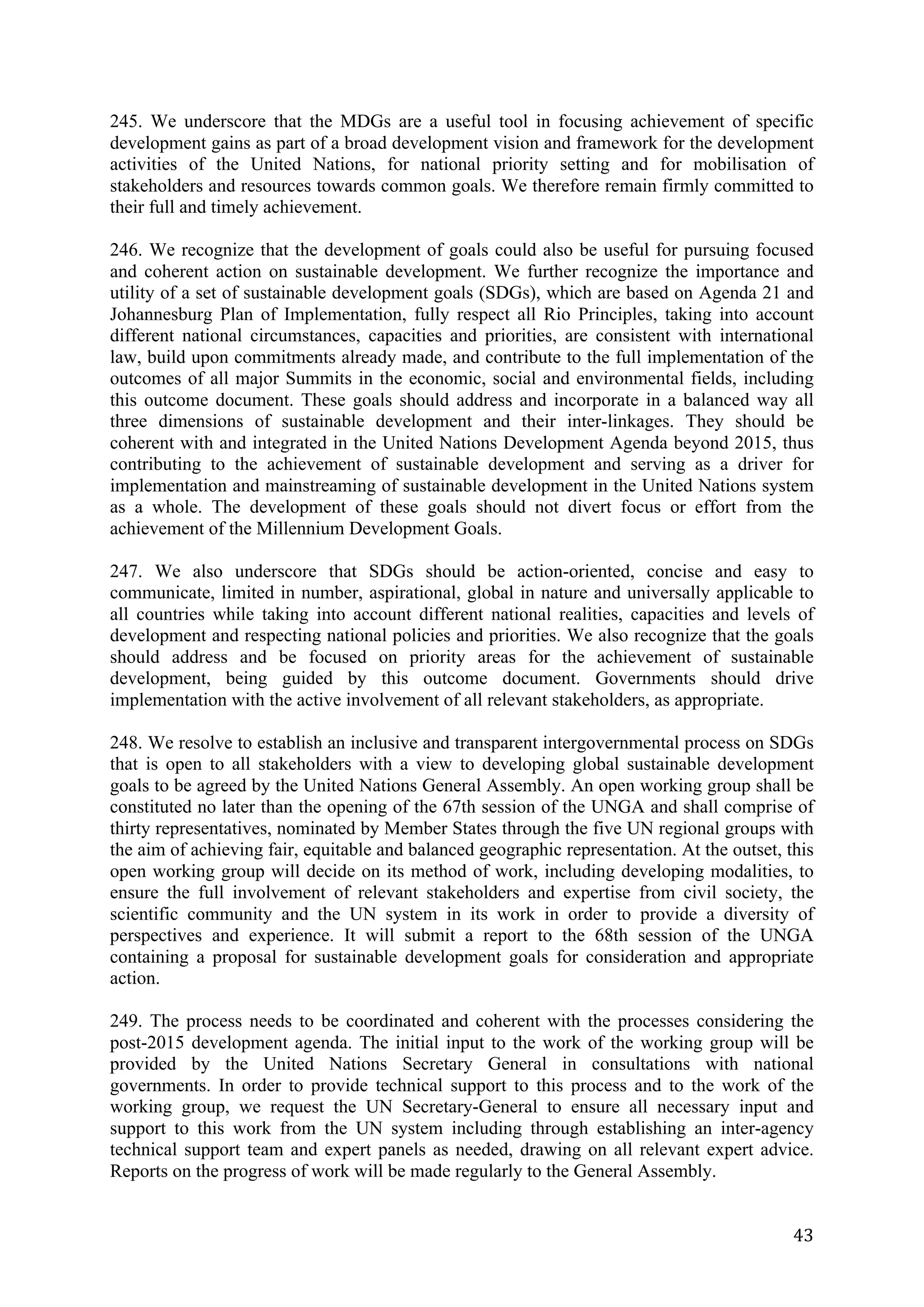 245. We underscore that the MDGs are a useful tool in focusing achievement of specific
development gains as part of a broad development vision and framework for the development
activities of the United Nations, for national priority setting and for mobilisation of
stakeholders and resources towards common goals. We therefore remain firmly committed to
their full and timely achievement.

246. We recognize that the development of goals could also be useful for pursuing focused
and coherent action on sustainable development. We further recognize the importance and
utility of a set of sustainable development goals (SDGs), which are based on Agenda 21 and
Johannesburg Plan of Implementation, fully respect all Rio Principles, taking into account
different national circumstances, capacities and priorities, are consistent with international
law, build upon commitments already made, and contribute to the full implementation of the
outcomes of all major Summits in the economic, social and environmental fields, including
this outcome document. These goals should address and incorporate in a balanced way all
three dimensions of sustainable development and their inter-linkages. They should be
coherent with and integrated in the United Nations Development Agenda beyond 2015, thus
contributing to the achievement of sustainable development and serving as a driver for
implementation and mainstreaming of sustainable development in the United Nations system
as a whole. The development of these goals should not divert focus or effort from the
achievement of the Millennium Development Goals.

247. We also underscore that SDGs should be action-oriented, concise and easy to
communicate, limited in number, aspirational, global in nature and universally applicable to
all countries while taking into account different national realities, capacities and levels of
development and respecting national policies and priorities. We also recognize that the goals
should address and be focused on priority areas for the achievement of sustainable
development, being guided by this outcome document. Governments should drive
implementation with the active involvement of all relevant stakeholders, as appropriate.

248. We resolve to establish an inclusive and transparent intergovernmental process on SDGs
that is open to all stakeholders with a view to developing global sustainable development
goals to be agreed by the United Nations General Assembly. An open working group shall be
constituted no later than the opening of the 67th session of the UNGA and shall comprise of
thirty representatives, nominated by Member States through the five UN regional groups with
the aim of achieving fair, equitable and balanced geographic representation. At the outset, this
open working group will decide on its method of work, including developing modalities, to
ensure the full involvement of relevant stakeholders and expertise from civil society, the
scientific community and the UN system in its work in order to provide a diversity of
perspectives and experience. It will submit a report to the 68th session of the UNGA
containing a proposal for sustainable development goals for consideration and appropriate
action.

249. The process needs to be coordinated and coherent with the processes considering the
post-2015 development agenda. The initial input to the work of the working group will be
provided by the United Nations Secretary General in consultations with national
governments. In order to provide technical support to this process and to the work of the
working group, we request the UN Secretary-General to ensure all necessary input and
support to this work from the UN system including through establishing an inter-agency
technical support team and expert panels as needed, drawing on all relevant expert advice.
Reports on the progress of work will be made regularly to the General Assembly.


	
                                                                                           43	
  
 