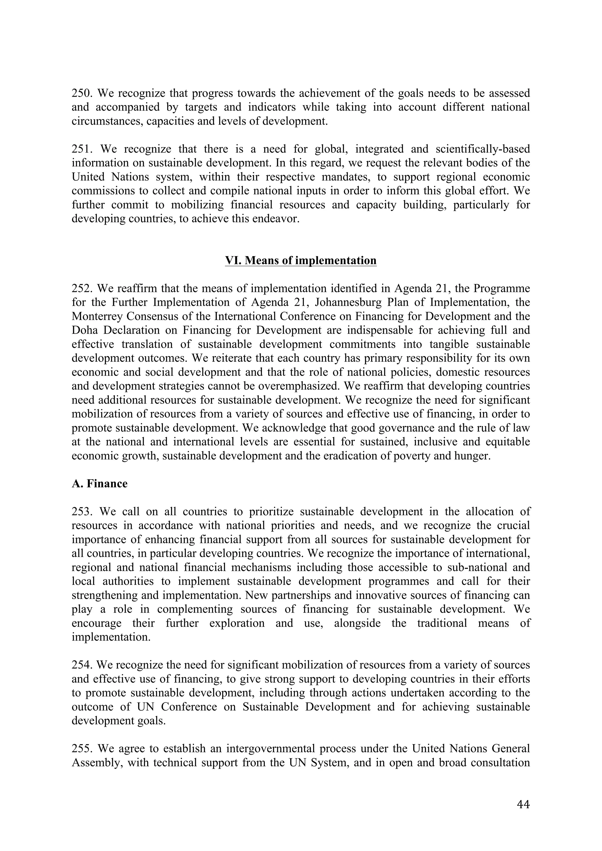 250. We recognize that progress towards the achievement of the goals needs to be assessed
and accompanied by targets and indicators while taking into account different national
circumstances, capacities and levels of development.

251. We recognize that there is a need for global, integrated and scientifically-based
information on sustainable development. In this regard, we request the relevant bodies of the
United Nations system, within their respective mandates, to support regional economic
commissions to collect and compile national inputs in order to inform this global effort. We
further commit to mobilizing financial resources and capacity building, particularly for
developing countries, to achieve this endeavor.


                                VI. Means of implementation

252. We reaffirm that the means of implementation identified in Agenda 21, the Programme
for the Further Implementation of Agenda 21, Johannesburg Plan of Implementation, the
Monterrey Consensus of the International Conference on Financing for Development and the
Doha Declaration on Financing for Development are indispensable for achieving full and
effective translation of sustainable development commitments into tangible sustainable
development outcomes. We reiterate that each country has primary responsibility for its own
economic and social development and that the role of national policies, domestic resources
and development strategies cannot be overemphasized. We reaffirm that developing countries
need additional resources for sustainable development. We recognize the need for significant
mobilization of resources from a variety of sources and effective use of financing, in order to
promote sustainable development. We acknowledge that good governance and the rule of law
at the national and international levels are essential for sustained, inclusive and equitable
economic growth, sustainable development and the eradication of poverty and hunger.

A. Finance

253. We call on all countries to prioritize sustainable development in the allocation of
resources in accordance with national priorities and needs, and we recognize the crucial
importance of enhancing financial support from all sources for sustainable development for
all countries, in particular developing countries. We recognize the importance of international,
regional and national financial mechanisms including those accessible to sub-national and
local authorities to implement sustainable development programmes and call for their
strengthening and implementation. New partnerships and innovative sources of financing can
play a role in complementing sources of financing for sustainable development. We
encourage their further exploration and use, alongside the traditional means of
implementation.

254. We recognize the need for significant mobilization of resources from a variety of sources
and effective use of financing, to give strong support to developing countries in their efforts
to promote sustainable development, including through actions undertaken according to the
outcome of UN Conference on Sustainable Development and for achieving sustainable
development goals.

255. We agree to establish an intergovernmental process under the United Nations General
Assembly, with technical support from the UN System, and in open and broad consultation


	
                                                                                           44	
  
 