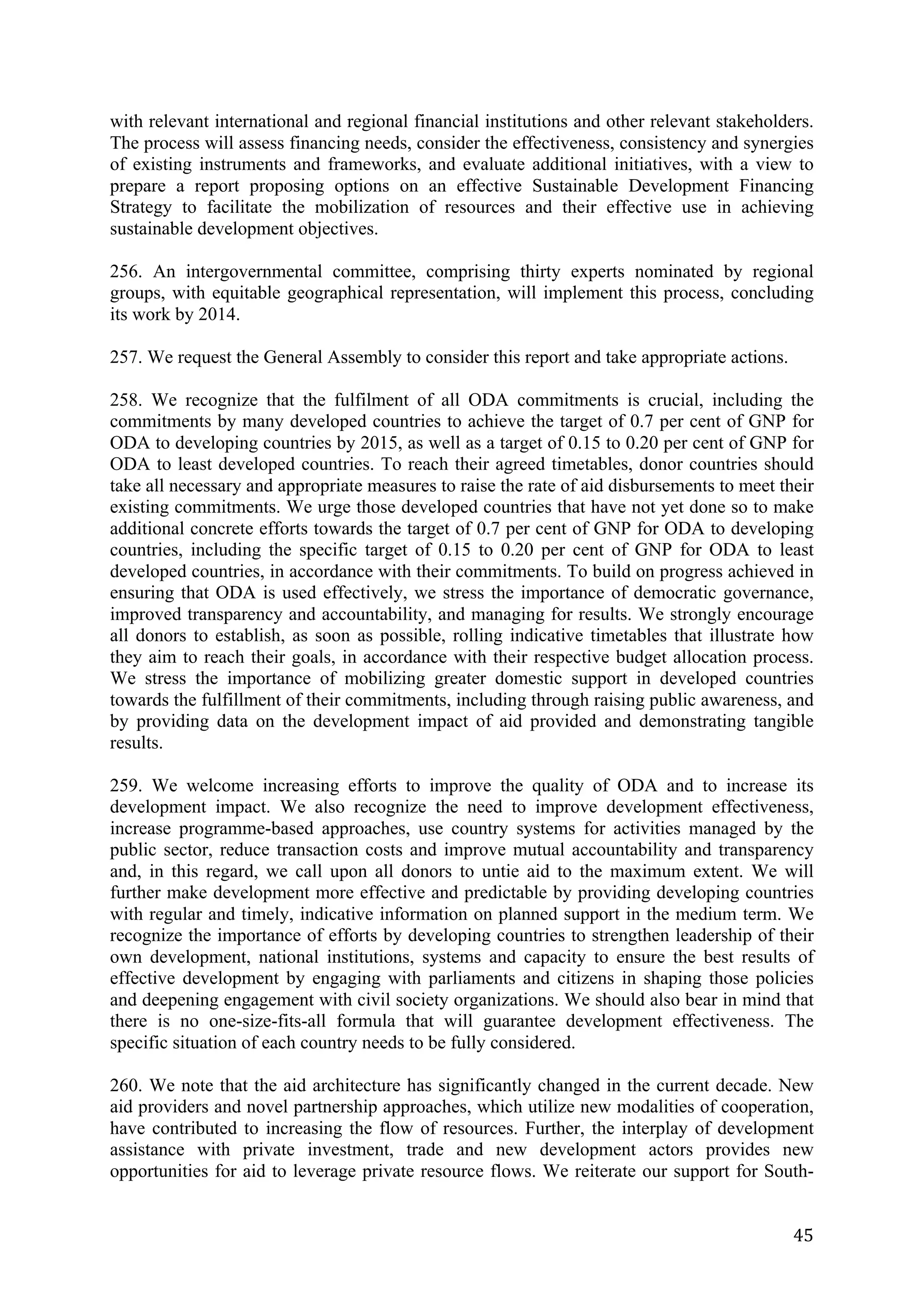 with relevant international and regional financial institutions and other relevant stakeholders.
The process will assess financing needs, consider the effectiveness, consistency and synergies
of existing instruments and frameworks, and evaluate additional initiatives, with a view to
prepare a report proposing options on an effective Sustainable Development Financing
Strategy to facilitate the mobilization of resources and their effective use in achieving
sustainable development objectives.

256. An intergovernmental committee, comprising thirty experts nominated by regional
groups, with equitable geographical representation, will implement this process, concluding
its work by 2014.

257. We request the General Assembly to consider this report and take appropriate actions.

258. We recognize that the fulfilment of all ODA commitments is crucial, including the
commitments by many developed countries to achieve the target of 0.7 per cent of GNP for
ODA to developing countries by 2015, as well as a target of 0.15 to 0.20 per cent of GNP for
ODA to least developed countries. To reach their agreed timetables, donor countries should
take all necessary and appropriate measures to raise the rate of aid disbursements to meet their
existing commitments. We urge those developed countries that have not yet done so to make
additional concrete efforts towards the target of 0.7 per cent of GNP for ODA to developing
countries, including the specific target of 0.15 to 0.20 per cent of GNP for ODA to least
developed countries, in accordance with their commitments. To build on progress achieved in
ensuring that ODA is used effectively, we stress the importance of democratic governance,
improved transparency and accountability, and managing for results. We strongly encourage
all donors to establish, as soon as possible, rolling indicative timetables that illustrate how
they aim to reach their goals, in accordance with their respective budget allocation process.
We stress the importance of mobilizing greater domestic support in developed countries
towards the fulfillment of their commitments, including through raising public awareness, and
by providing data on the development impact of aid provided and demonstrating tangible
results.

259. We welcome increasing efforts to improve the quality of ODA and to increase its
development impact. We also recognize the need to improve development effectiveness,
increase programme-based approaches, use country systems for activities managed by the
public sector, reduce transaction costs and improve mutual accountability and transparency
and, in this regard, we call upon all donors to untie aid to the maximum extent. We will
further make development more effective and predictable by providing developing countries
with regular and timely, indicative information on planned support in the medium term. We
recognize the importance of efforts by developing countries to strengthen leadership of their
own development, national institutions, systems and capacity to ensure the best results of
effective development by engaging with parliaments and citizens in shaping those policies
and deepening engagement with civil society organizations. We should also bear in mind that
there is no one-size-fits-all formula that will guarantee development effectiveness. The
specific situation of each country needs to be fully considered.

260. We note that the aid architecture has significantly changed in the current decade. New
aid providers and novel partnership approaches, which utilize new modalities of cooperation,
have contributed to increasing the flow of resources. Further, the interplay of development
assistance with private investment, trade and new development actors provides new
opportunities for aid to leverage private resource flows. We reiterate our support for South-


	
                                                                                           45	
  
 