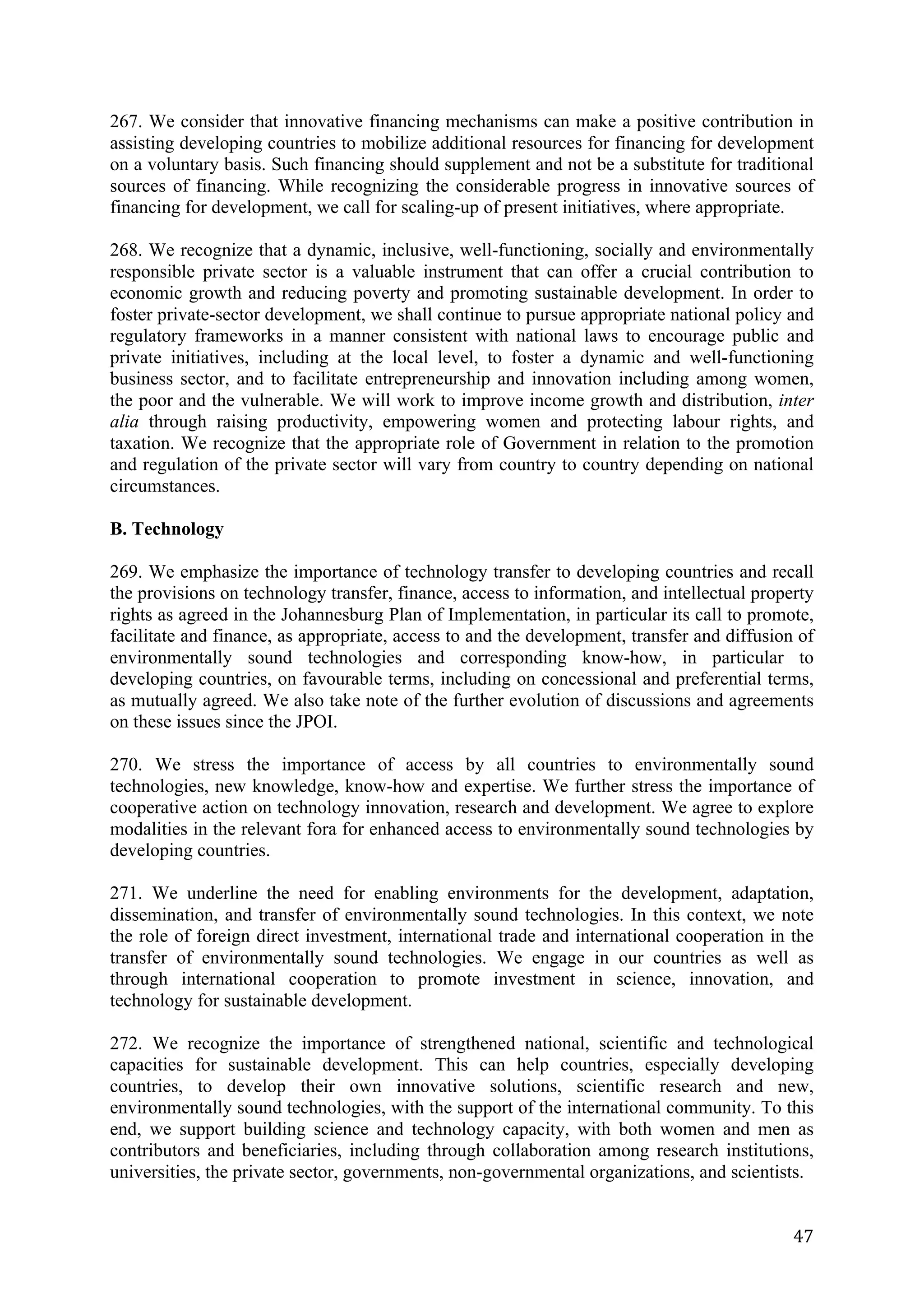 267. We consider that innovative financing mechanisms can make a positive contribution in
assisting developing countries to mobilize additional resources for financing for development
on a voluntary basis. Such financing should supplement and not be a substitute for traditional
sources of financing. While recognizing the considerable progress in innovative sources of
financing for development, we call for scaling-up of present initiatives, where appropriate.

268. We recognize that a dynamic, inclusive, well-functioning, socially and environmentally
responsible private sector is a valuable instrument that can offer a crucial contribution to
economic growth and reducing poverty and promoting sustainable development. In order to
foster private-sector development, we shall continue to pursue appropriate national policy and
regulatory frameworks in a manner consistent with national laws to encourage public and
private initiatives, including at the local level, to foster a dynamic and well-functioning
business sector, and to facilitate entrepreneurship and innovation including among women,
the poor and the vulnerable. We will work to improve income growth and distribution, inter
alia through raising productivity, empowering women and protecting labour rights, and
taxation. We recognize that the appropriate role of Government in relation to the promotion
and regulation of the private sector will vary from country to country depending on national
circumstances.

B. Technology

269. We emphasize the importance of technology transfer to developing countries and recall
the provisions on technology transfer, finance, access to information, and intellectual property
rights as agreed in the Johannesburg Plan of Implementation, in particular its call to promote,
facilitate and finance, as appropriate, access to and the development, transfer and diffusion of
environmentally sound technologies and corresponding know-how, in particular to
developing countries, on favourable terms, including on concessional and preferential terms,
as mutually agreed. We also take note of the further evolution of discussions and agreements
on these issues since the JPOI.

270. We stress the importance of access by all countries to environmentally sound
technologies, new knowledge, know-how and expertise. We further stress the importance of
cooperative action on technology innovation, research and development. We agree to explore
modalities in the relevant fora for enhanced access to environmentally sound technologies by
developing countries.

271. We underline the need for enabling environments for the development, adaptation,
dissemination, and transfer of environmentally sound technologies. In this context, we note
the role of foreign direct investment, international trade and international cooperation in the
transfer of environmentally sound technologies. We engage in our countries as well as
through international cooperation to promote investment in science, innovation, and
technology for sustainable development.

272. We recognize the importance of strengthened national, scientific and technological
capacities for sustainable development. This can help countries, especially developing
countries, to develop their own innovative solutions, scientific research and new,
environmentally sound technologies, with the support of the international community. To this
end, we support building science and technology capacity, with both women and men as
contributors and beneficiaries, including through collaboration among research institutions,
universities, the private sector, governments, non-governmental organizations, and scientists.


	
                                                                                           47	
  
 