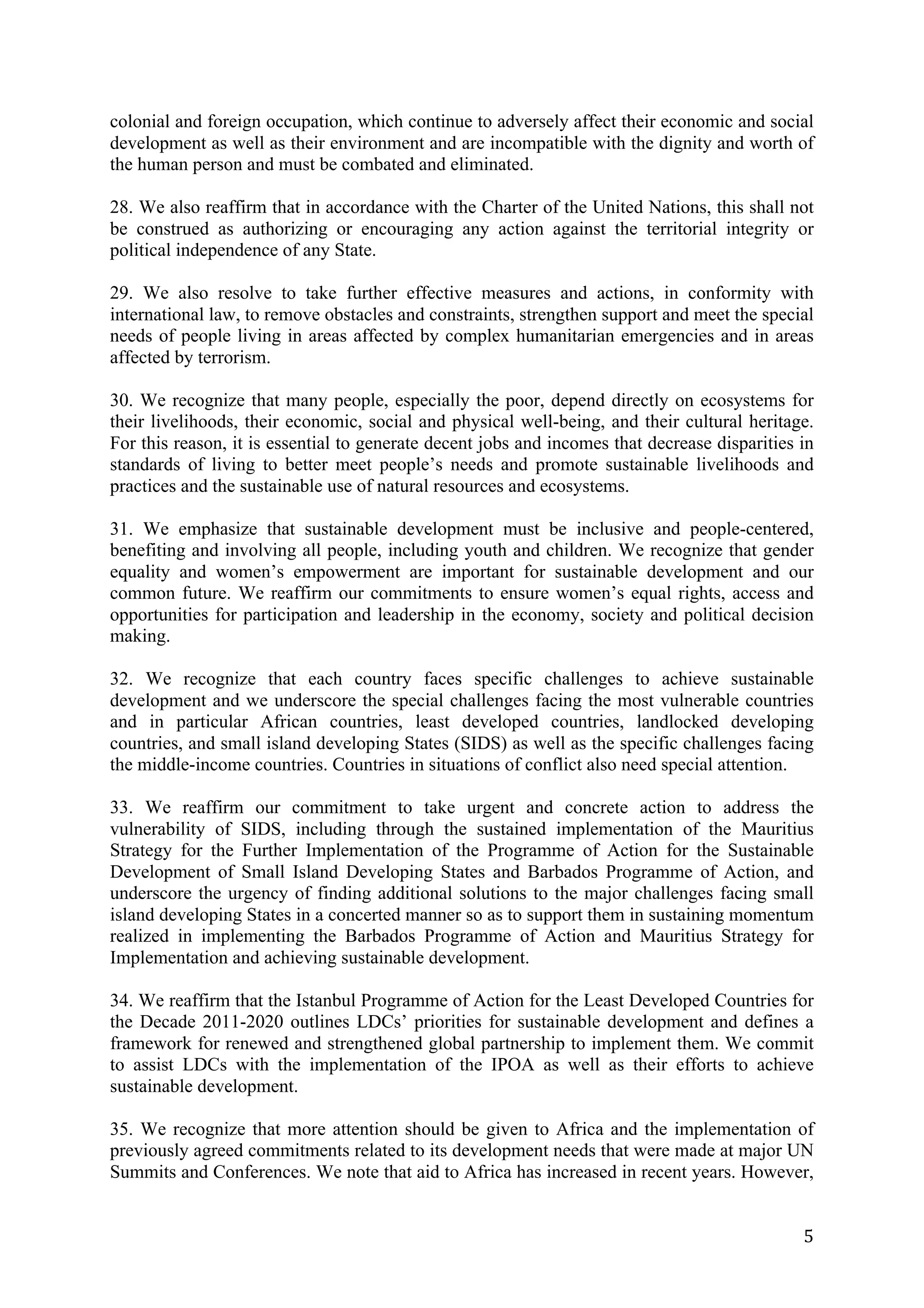 colonial and foreign occupation, which continue to adversely affect their economic and social
development as well as their environment and are incompatible with the dignity and worth of
the human person and must be combated and eliminated.

28. We also reaffirm that in accordance with the Charter of the United Nations, this shall not
be construed as authorizing or encouraging any action against the territorial integrity or
political independence of any State.

29. We also resolve to take further effective measures and actions, in conformity with
international law, to remove obstacles and constraints, strengthen support and meet the special
needs of people living in areas affected by complex humanitarian emergencies and in areas
affected by terrorism.

30. We recognize that many people, especially the poor, depend directly on ecosystems for
their livelihoods, their economic, social and physical well-being, and their cultural heritage.
For this reason, it is essential to generate decent jobs and incomes that decrease disparities in
standards of living to better meet people’s needs and promote sustainable livelihoods and
practices and the sustainable use of natural resources and ecosystems.

31. We emphasize that sustainable development must be inclusive and people-centered,
benefiting and involving all people, including youth and children. We recognize that gender
equality and women’s empowerment are important for sustainable development and our
common future. We reaffirm our commitments to ensure women’s equal rights, access and
opportunities for participation and leadership in the economy, society and political decision
making.

32. We recognize that each country faces specific challenges to achieve sustainable
development and we underscore the special challenges facing the most vulnerable countries
and in particular African countries, least developed countries, landlocked developing
countries, and small island developing States (SIDS) as well as the specific challenges facing
the middle-income countries. Countries in situations of conflict also need special attention.

33. We reaffirm our commitment to take urgent and concrete action to address the
vulnerability of SIDS, including through the sustained implementation of the Mauritius
Strategy for the Further Implementation of the Programme of Action for the Sustainable
Development of Small Island Developing States and Barbados Programme of Action, and
underscore the urgency of finding additional solutions to the major challenges facing small
island developing States in a concerted manner so as to support them in sustaining momentum
realized in implementing the Barbados Programme of Action and Mauritius Strategy for
Implementation and achieving sustainable development.

34. We reaffirm that the Istanbul Programme of Action for the Least Developed Countries for
the Decade 2011-2020 outlines LDCs’ priorities for sustainable development and defines a
framework for renewed and strengthened global partnership to implement them. We commit
to assist LDCs with the implementation of the IPOA as well as their efforts to achieve
sustainable development.

35. We recognize that more attention should be given to Africa and the implementation of
previously agreed commitments related to its development needs that were made at major UN
Summits and Conferences. We note that aid to Africa has increased in recent years. However,


	
                                                                                             5	
  
 
