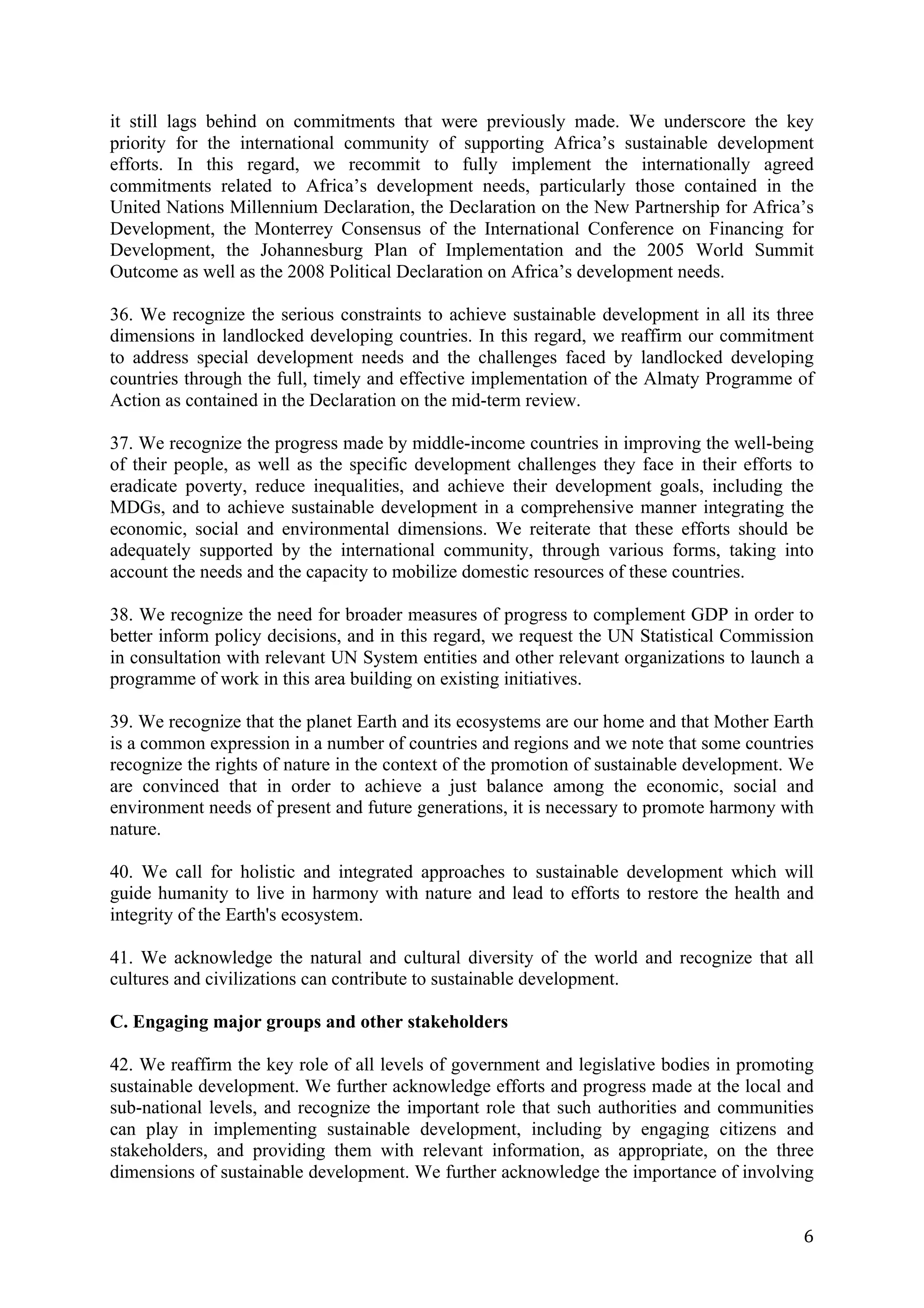 it still lags behind on commitments that were previously made. We underscore the key
priority for the international community of supporting Africa’s sustainable development
efforts. In this regard, we recommit to fully implement the internationally agreed
commitments related to Africa’s development needs, particularly those contained in the
United Nations Millennium Declaration, the Declaration on the New Partnership for Africa’s
Development, the Monterrey Consensus of the International Conference on Financing for
Development, the Johannesburg Plan of Implementation and the 2005 World Summit
Outcome as well as the 2008 Political Declaration on Africa’s development needs.

36. We recognize the serious constraints to achieve sustainable development in all its three
dimensions in landlocked developing countries. In this regard, we reaffirm our commitment
to address special development needs and the challenges faced by landlocked developing
countries through the full, timely and effective implementation of the Almaty Programme of
Action as contained in the Declaration on the mid-term review.

37. We recognize the progress made by middle-income countries in improving the well-being
of their people, as well as the specific development challenges they face in their efforts to
eradicate poverty, reduce inequalities, and achieve their development goals, including the
MDGs, and to achieve sustainable development in a comprehensive manner integrating the
economic, social and environmental dimensions. We reiterate that these efforts should be
adequately supported by the international community, through various forms, taking into
account the needs and the capacity to mobilize domestic resources of these countries.

38. We recognize the need for broader measures of progress to complement GDP in order to
better inform policy decisions, and in this regard, we request the UN Statistical Commission
in consultation with relevant UN System entities and other relevant organizations to launch a
programme of work in this area building on existing initiatives.

39. We recognize that the planet Earth and its ecosystems are our home and that Mother Earth
is a common expression in a number of countries and regions and we note that some countries
recognize the rights of nature in the context of the promotion of sustainable development. We
are convinced that in order to achieve a just balance among the economic, social and
environment needs of present and future generations, it is necessary to promote harmony with
nature.

40. We call for holistic and integrated approaches to sustainable development which will
guide humanity to live in harmony with nature and lead to efforts to restore the health and
integrity of the Earth's ecosystem.

41. We acknowledge the natural and cultural diversity of the world and recognize that all
cultures and civilizations can contribute to sustainable development.

C. Engaging major groups and other stakeholders

42. We reaffirm the key role of all levels of government and legislative bodies in promoting
sustainable development. We further acknowledge efforts and progress made at the local and
sub-national levels, and recognize the important role that such authorities and communities
can play in implementing sustainable development, including by engaging citizens and
stakeholders, and providing them with relevant information, as appropriate, on the three
dimensions of sustainable development. We further acknowledge the importance of involving


	
                                                                                         6	
  
 