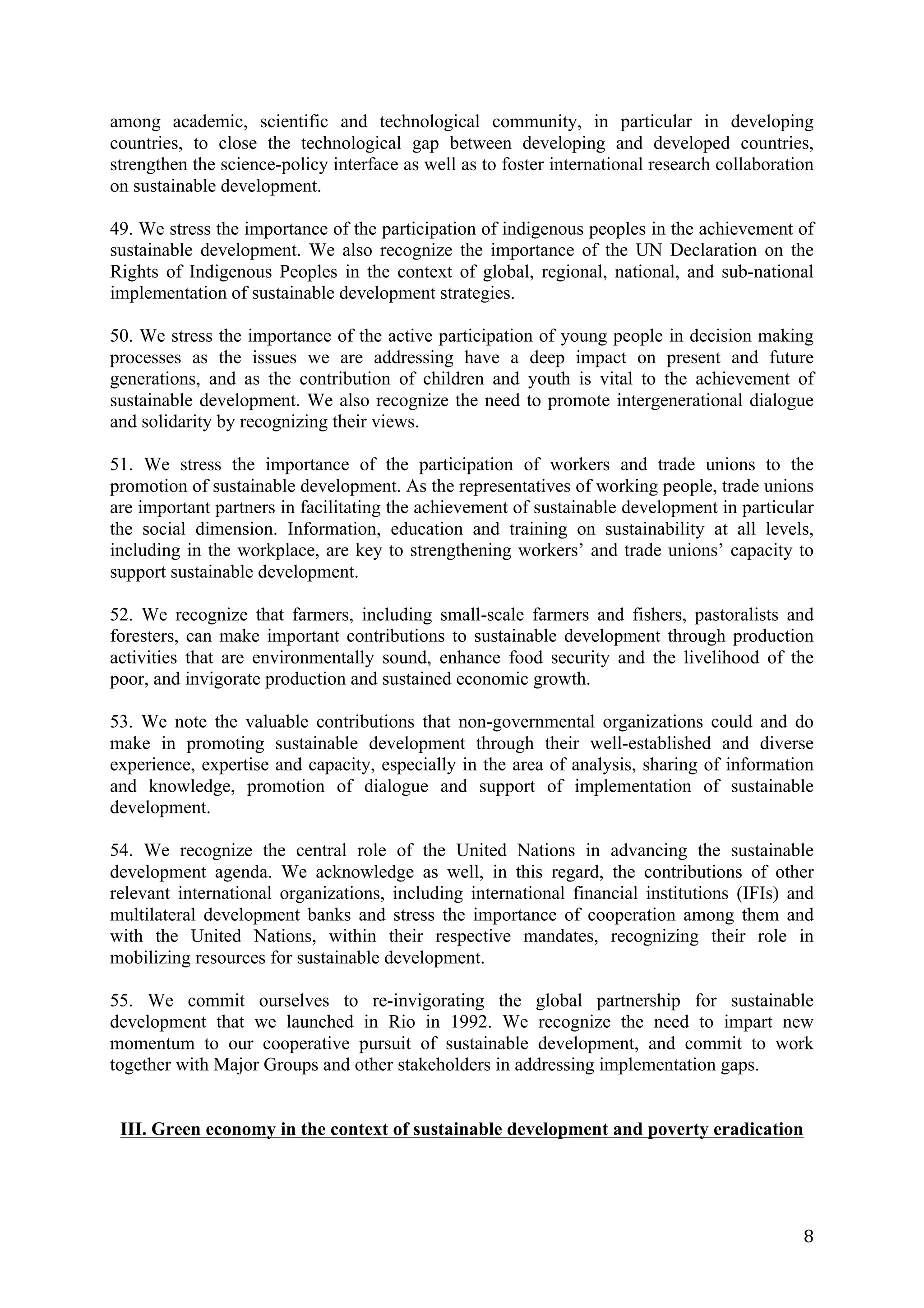 among academic, scientific and technological community, in particular in developing
countries, to close the technological gap between developing and developed countries,
strengthen the science-policy interface as well as to foster international research collaboration
on sustainable development.

49. We stress the importance of the participation of indigenous peoples in the achievement of
sustainable development. We also recognize the importance of the UN Declaration on the
Rights of Indigenous Peoples in the context of global, regional, national, and sub-national
implementation of sustainable development strategies.

50. We stress the importance of the active participation of young people in decision making
processes as the issues we are addressing have a deep impact on present and future
generations, and as the contribution of children and youth is vital to the achievement of
sustainable development. We also recognize the need to promote intergenerational dialogue
and solidarity by recognizing their views.

51. We stress the importance of the participation of workers and trade unions to the
promotion of sustainable development. As the representatives of working people, trade unions
are important partners in facilitating the achievement of sustainable development in particular
the social dimension. Information, education and training on sustainability at all levels,
including in the workplace, are key to strengthening workers’ and trade unions’ capacity to
support sustainable development.

52. We recognize that farmers, including small-scale farmers and fishers, pastoralists and
foresters, can make important contributions to sustainable development through production
activities that are environmentally sound, enhance food security and the livelihood of the
poor, and invigorate production and sustained economic growth.

53. We note the valuable contributions that non-governmental organizations could and do
make in promoting sustainable development through their well-established and diverse
experience, expertise and capacity, especially in the area of analysis, sharing of information
and knowledge, promotion of dialogue and support of implementation of sustainable
development.

54. We recognize the central role of the United Nations in advancing the sustainable
development agenda. We acknowledge as well, in this regard, the contributions of other
relevant international organizations, including international financial institutions (IFIs) and
multilateral development banks and stress the importance of cooperation among them and
with the United Nations, within their respective mandates, recognizing their role in
mobilizing resources for sustainable development.

55. We commit ourselves to re-invigorating the global partnership for sustainable
development that we launched in Rio in 1992. We recognize the need to impart new
momentum to our cooperative pursuit of sustainable development, and commit to work
together with Major Groups and other stakeholders in addressing implementation gaps.


       III. Green economy in the context of sustainable development and poverty eradication




	
                                                                                             8	
  
 