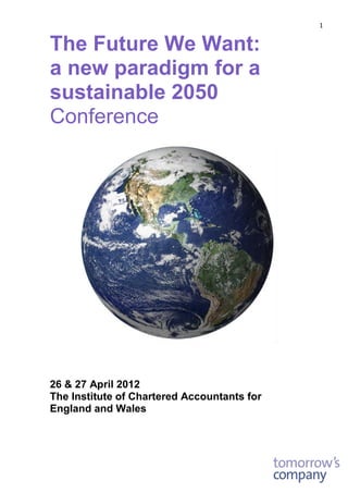 1 
The Future We Want: 
a new paradigm for a sustainable 2050 Conference 
26 & 27 April 2012 
The Institute of Chartered Accountants for England and Wales 
 