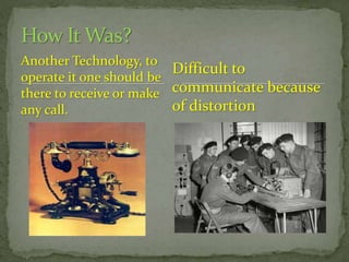 How It Was?
Another Technology, to
Difficult to
operate it one should be
there to receive or make communicate because
of distortion
any call.

 