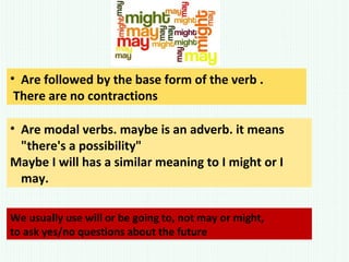 • Are followed by the base form of the verb .
There are no contractions
We usually use will or be going to, not may or might,
to ask yes/no questions about the future
• Are modal verbs. maybe is an adverb. it means
"there's a possibility"
Maybe I will has a similar meaning to I might or I
may.
 