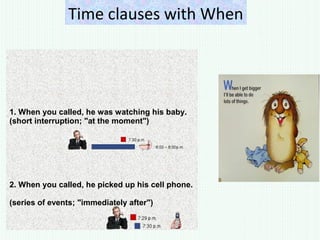 Time clauses with When
1. When you called, he was watching his baby.
(short interruption; "at the moment")
2. When you called, he picked up his cell phone.
(series of events; "immediately after")
 