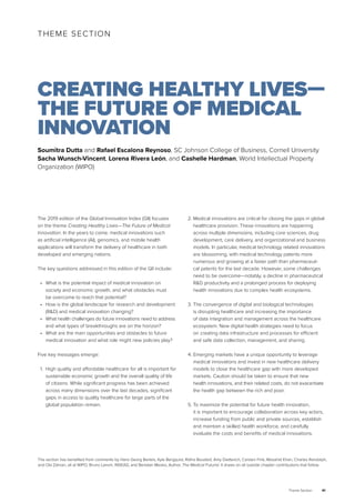 Theme Section 41
The 2019 edition of the Global Innovation Index (GII) focuses
on the theme Creating Healthy Lives—The Future of Medical
Innovation. In the years to come, medical innovations such
as artificial intelligence (AI), genomics, and mobile health
applications will transform the delivery of healthcare in both
developed and emerging nations.
The key questions addressed in this edition of the GII include:
•	 What is the potential impact of medical innovation on
society and economic growth, and what obstacles must
be overcome to reach that potential?
•	 How is the global landscape for research and development
(R&D) and medical innovation changing?
•	 What health challenges do future innovations need to address
and what types of breakthroughs are on the horizon?
•	 What are the main opportunities and obstacles to future
medical innovation and what role might new policies play?
Five key messages emerge:
1.	 High quality and affordable healthcare for all is important for
sustainable economic growth and the overall quality of life
of citizens. While significant progress has been achieved
across many dimensions over the last decades, significant
gaps in access to quality healthcare for large parts of the
global population remain.
2.	Medical innovations are critical for closing the gaps in global
healthcare provision. These innovations are happening
across multiple dimensions, including core sciences, drug
development, care delivery, and organizational and business
models. In particular, medical technology related innovations
are blossoming, with medical technology patents more
numerous and growing at a faster path than pharmaceuti-
cal patents for the last decade. However, some challenges
need to be overcome—notably, a decline in pharmaceutical
R&D productivity and a prolonged process for deploying
health innovations due to complex health ecosystems.
3.	The convergence of digital and biological technologies
is disrupting healthcare and increasing the importance
of data integration and management across the healthcare
ecosystem. New digital health strategies need to focus
on creating data infrastructure and processes for efficient
and safe data collection, management, and sharing.
4.	Emerging markets have a unique opportunity to leverage
medical innovations and invest in new healthcare delivery
models to close the healthcare gap with more developed
markets. Caution should be taken to ensure that new
health innovations, and their related costs, do not exacerbate
the health gap between the rich and poor.
5.	To maximize the potential for future health innovation,
it is important to encourage collaboration across key actors,
increase funding from public and private sources, establish
and maintain a skilled health workforce, and carefully
evaluate the costs and benefits of medical innovations.
THEME SECTION
CREATING HEALTHY LIVES—
THE FUTURE OF MEDICAL
INNOVATION
Soumitra Dutta and Rafael Escalona Reynoso, SC Johnson College of Business, Cornell University
Sacha Wunsch-Vincent, Lorena Rivera León, and Cashelle Hardman, World Intellectual Property
Organization (WIPO)
The section has benefited from comments by Hans Georg Bartels, Kyle Bergquist, Ridha Bouabid, Amy Dietterich, Carsten Fink, Mosahid Khan, Charles Randolph,
and Ola Zahran, all at WIPO, Bruno Lanvin, INSEAD, and Bertalan Mesko, Author, The Medical Futurist. It draws on all outside chapter contributions that follow.
 