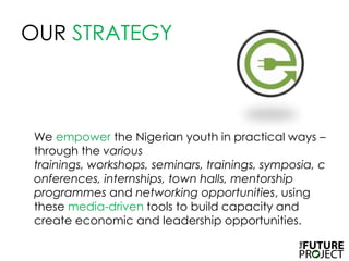OUR STRATEGY	We empower the Nigerian youth in practical ways – through the various trainings, workshops, seminars, trainings, symposia, conferences, internships, town halls, mentorship programmes and networking opportunities, using these media-driven tools to build capacity and create economic and leadership opportunities. 
