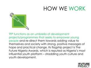 HOW WE WORKTFP functions as an umbrella of development projects/programmes that seeks to empower young people and re-direct them towards adding value to themselves and society with strong, positive messages of hope and practical change. Its flagship project is The Future Nigeria Awards, which is reputed as Nigeria’s most influential youth platform – straddling youth culture and youth development. 
