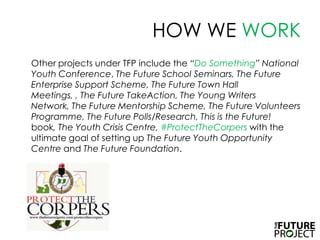 HOW WE WORK	Other projects under TFP include the “Do Something” National Youth Conference, The Future School Seminars, The Future Enterprise Support Scheme, The Future Town Hall Meetings, , The Future TakeAction, The Young Writers Network, The Future Mentorship Scheme, The Future Volunteers Programme, The Future Polls/Research, This is the Future! book, The Youth Crisis Centre, #ProtectTheCorperswith the ultimate goal of setting up The Future Youth Opportunity Centre and The Future Foundation.