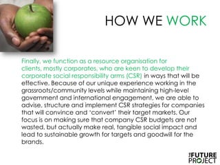 HOW WE WORK	Finally, we function as a resource organisation for clients, mostly corporates, who are keen to develop their corporate social responsibility arms (CSR) in ways that will be effective. Because of our unique experience working in the grassroots/community levels while maintaining high-level government and international engagement, we are able to advise, structure and implement CSR strategies for companies that will convince and ‘convert’ their target markets. Our focus is on making sure that company CSR budgets are not wasted, but actually make real, tangible social impact and lead to sustainable growth for targets and goodwill for the brands.