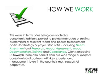 HOW WE WORK	This works in terms of us being contracted as consultants, advisors, project to project managers or serving as members of relevant teams and boards to implement particular strategy or projects/activities, including NeedsAssessment and Research, ImpactAssessment, ImpactDocumentation, Training and Compliance. Clients engaging us towards these also benefit from our wide range of external consultants and partners, with key experience at management levels in the country’s most successful corporates.