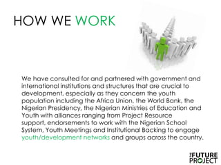 HOW WE WORK	We have consulted for and partnered with government and international institutions and structures that are crucial to development, especially as they concern the youth population including the Africa Union, the World Bank, the Nigerian Presidency, the Nigerian Ministries of Education and Youth with alliances ranging from Project Resource support, endorsements to work with the Nigerian School System, Youth Meetings and Institutional Backing to engage youth/developmentnetworks and groups across the country.