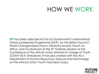 HOW WE WORKTFP has been selected for the US Government’s International Visitors Leadership Programme (IVLP), for the British Council’s World Changemakers Forum /World Economic Forum on Africa, and as observers at the 3rd Ordinary Session of the Conference of the African Union Ministers in charge of Youth (COMY III) in Zimbabwe. It has also worked with the AU’s Department of Human Resources, Science and Technology on the African Union Youth Volunteer Corps.