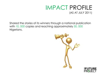 IMPACT PROFILE (AS AT JULY 2011)Shared the stories of its winners through a national publication with 10, 000 copies and reaching approximately 50, 000 Nigerians. 