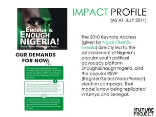 IMPACT PROFILE (AS AT JULY 2011)The 2010 Keynote Address (given by NgoziOkonjo-Iweala) directly led to the establishment of Nigeria’s popular youth political advocacy platform EnoughisEnough Nigeria, and the popular RSVP (Register/Select/Vote/Protect) election campaign. That model is now being replicated in Kenya and Senegal. 