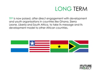 LONG TERM TFPis now poised, after direct engagement with development and youth organisations in countries like Ghana, Sierra Leone, Liberia and South Africa, to take its message and its development model to other African countries.