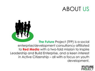 ABOUT US	The FutureProject (TFP) is a social enterprise/development consultancy affiliated to Red Mediawith a two-fold mission to Inspire Leadership and Build Enterprise, and a keen interest in Active Citizenship – all with a focus on youth development. 