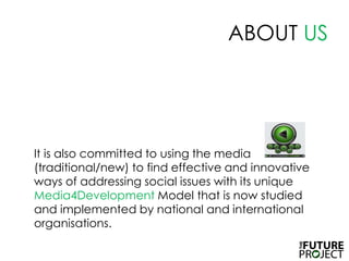 ABOUT USIt is also committed to using the media (traditional/new) to find effective and innovative ways of addressing social issues with its unique Media4Development Model that is now studied and implemented by national and international organisations. 
