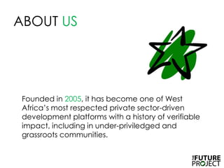 ABOUT USFounded in 2005, it has become one of West Africa’s most respected private sector-driven development platforms with a history of verifiable impact, including in under-priviledged and grassroots communities.