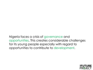 	Nigeria faces a crisis of governance and opportunities. This creates considerable challenges for its young people especially with regard to opportunities to contribute to development. 