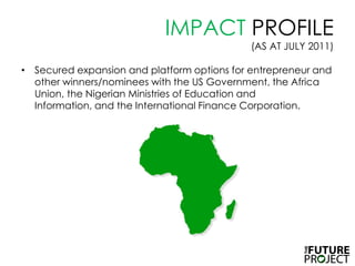 IMPACT PROFILE (AS AT JULY 2011),[object Object],Secured expansion and platform options for entrepreneur and other winners/nominees with the US Government, the Africa Union, the Nigerian Ministries of Education and Information, and the International Finance Corporation.  ,[object Object]