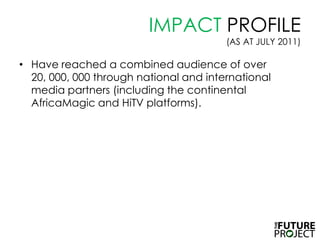 IMPACT PROFILE (AS AT JULY 2011),[object Object],Have reached a combined audience of over 20, 000, 000 through national and international media partners (including the continental AfricaMagic and HiTV platforms). ,[object Object]