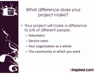 What difference does your
       project make?

• Your project will make a difference
  to lots of different people:
   – Volunteers
   – Service users
   – Your organisation as a whole
     Your organisation as a whole
   – The community in which you work
 