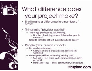 What difference does
 y
 your p j
      project make?
• It will make a difference in a number of
  ways:

• Things [aka ‘physical capital’]:
   – The things produced by volunteering 
      • Number of training courses delivered or people
         Number of training courses delivered or people 
         mentored
   – Need to consider not just quantity but also quality

• People [
         [aka ‘human capital’]
                             ]
   – Personal development 
      • Changes in levels of confidence, self‐esteem, 
         wellbeing
   – Gaining new skills or enhancing existing ones
      • Soft skills – e.g. team work, communication, inter‐
         personal
      • Hard skills – e.g. IT skills, construction, horticulture
 