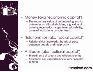 • Money [aka ‘economic capital’]:
              economic capital ]:
  – The monetary value of volunteering and its 
    outcomes on all stakeholders, e.g. value of 
    training received, changes in employability, 
    training received changes in employability
    value of work done by volunteers

• Relationships [
                [aka ‘social capital’]:
                                     ]
  – Relationships, networks, bonds of trust 
    between people and reciprocity 
    between people and reciprocity

• Attitudes [aka ‘cultural capital’]:
            [                p     ]
  – Shared sense of cultural and religious identity
  – Awareness and understanding of other peoples 
    cultures
 