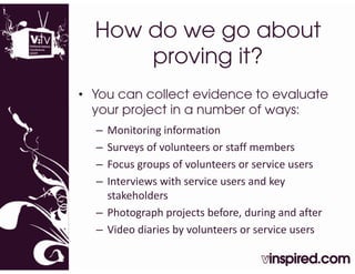 How do we go about
      proving it?
• You can collect evidence to evaluate
  your project in a number of ways:
  – Monitoring information
  – Surveys of volunteers or staff members
  – Focus groups of volunteers or service users
  – Interviews with service users and key 
    stakeholders
  – Photograph projects before, during and after
  – Video diaries by volunteers or service users
 
