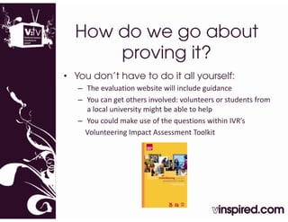 How do we go about
      proving it?
• You don’t have to do it all yourself:
   – The evaluation website will include guidance 
   – You can get others involved: volunteers or students from 
     a local university might be able to help
     a local university might be able to help
   – You could make use of the questions within IVR’s 
     Volunteering Impact Assessment Toolkit
 