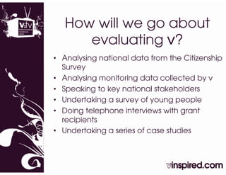 How will we go about
      evaluating v?
                g
• Analysing national data from the Citizenship
  Survey
• Analysing monitoring data collected by v
• Speaking to key national stakeholders
• Undertaking a survey of young people
• D i
  Doing telephone iinterviews with grant
         t l h       t    i     ith     t
  recipients
• Undertaking a series of case studies
 