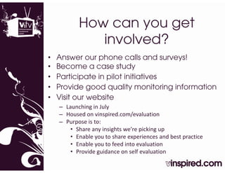 How can you get
              involved?
•   Answer our phone calls and surveys!
•   Become a case study
•   Participate in pilot initiatives
•   Provide good quality monitoring information
•   Visit our website
    – Launching in July
      Launching in July
    – Housed on vinspired.com/evaluation
    – Purpose is to:
        • Share any insights we’re picking up
          Share any insights we re picking up
        • Enable you to share experiences and best practice
        • Enable you to feed into evaluation
        • Provide guidance on self evaluation
               d     d           lf    l
 