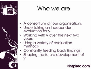 Who we are

• A consortium of four organisations
• U d t ki
  Undertaking an independent
                   i d     d t
  evaluation for v
• Working with v over the next two
  years
• Using a variety of evaluation
  methods
• Constantly feeding back findings
           y         g           g
• Shaping the future development of
  v
 
